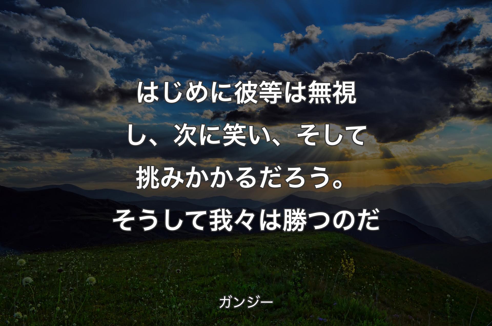 はじめに彼等は無視し、次に笑い、そして挑みかかるだろう。そうして我々は勝つのだ - ガンジー