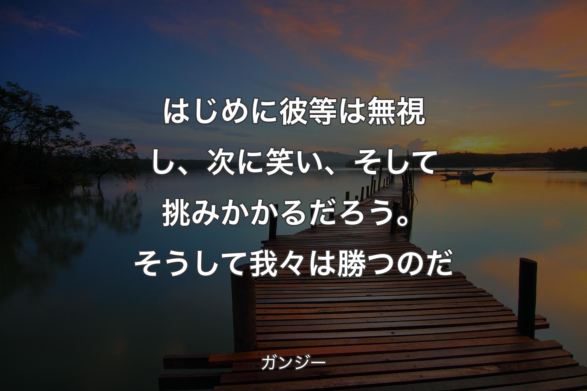 はじめに彼等は無視し、次に笑い、そして挑みかかるだろう。そうして我々は勝つのだ - ガンジー