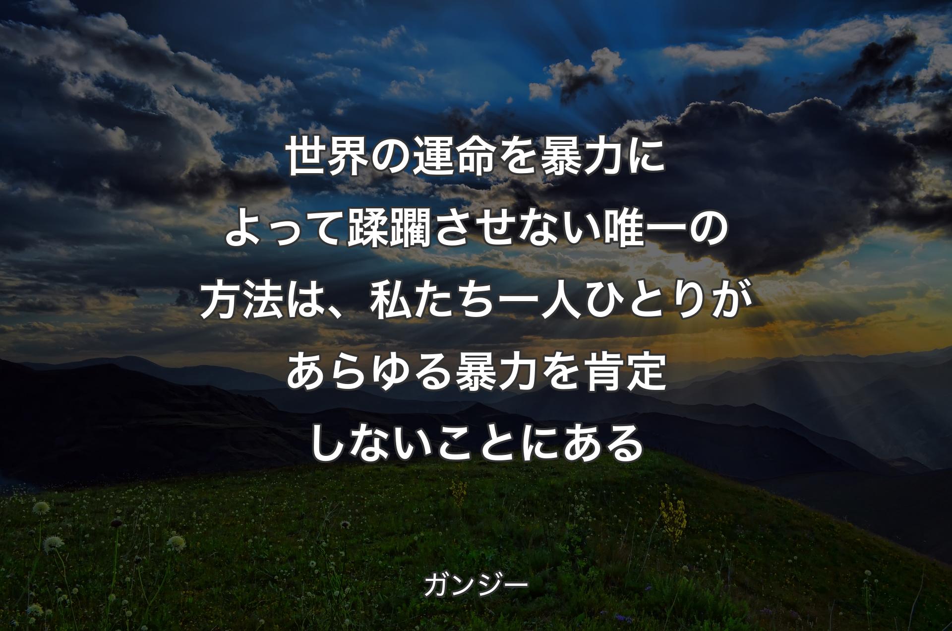 世界の運命を暴力によって蹂躙させない唯一の方法は、私たち一人ひとりがあらゆる暴力�を肯定しないことにある - ガンジー