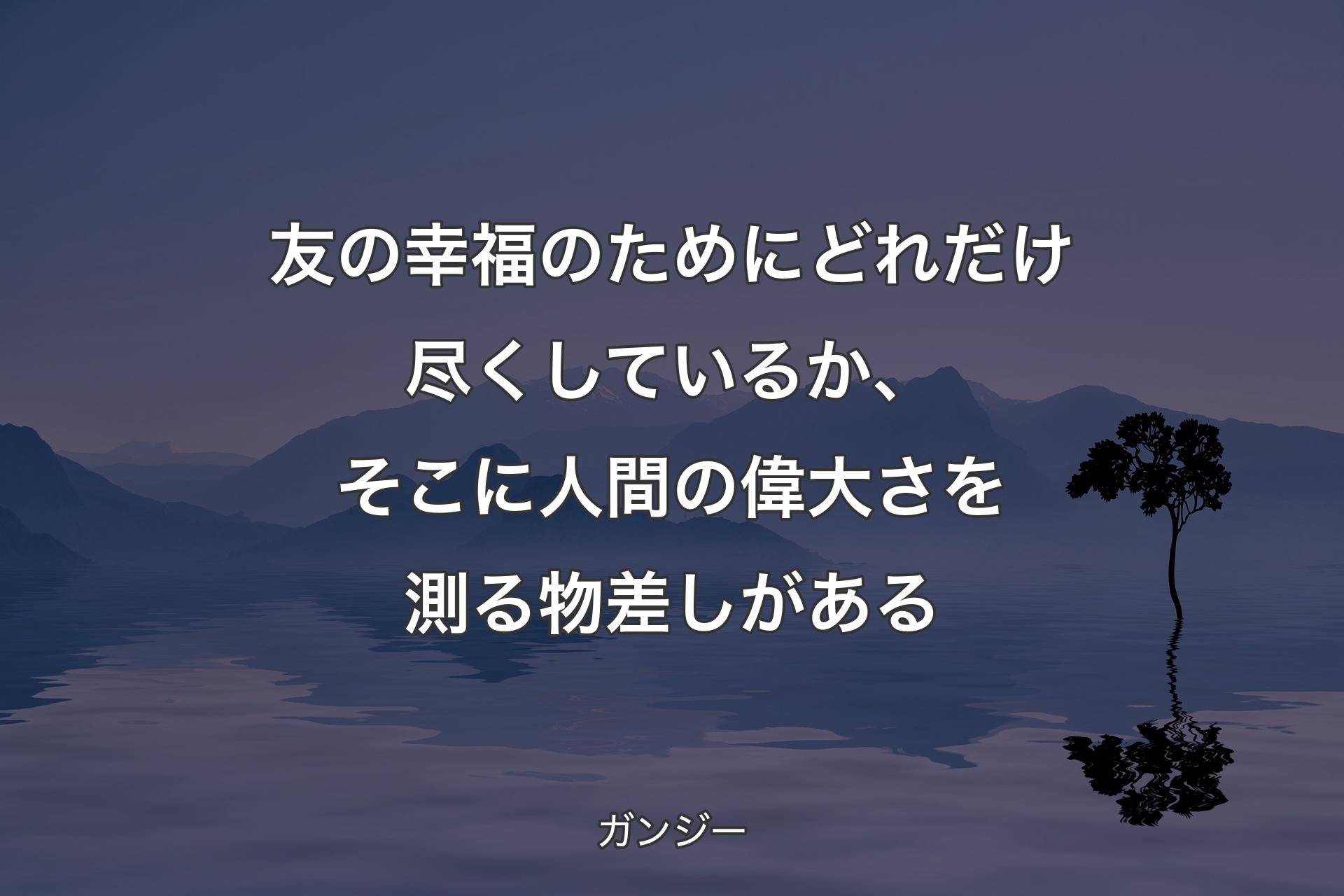 【背景4】友の幸福のためにどれだけ尽くしているか、そこに人間の偉大さを測る物差しがある - ガンジー