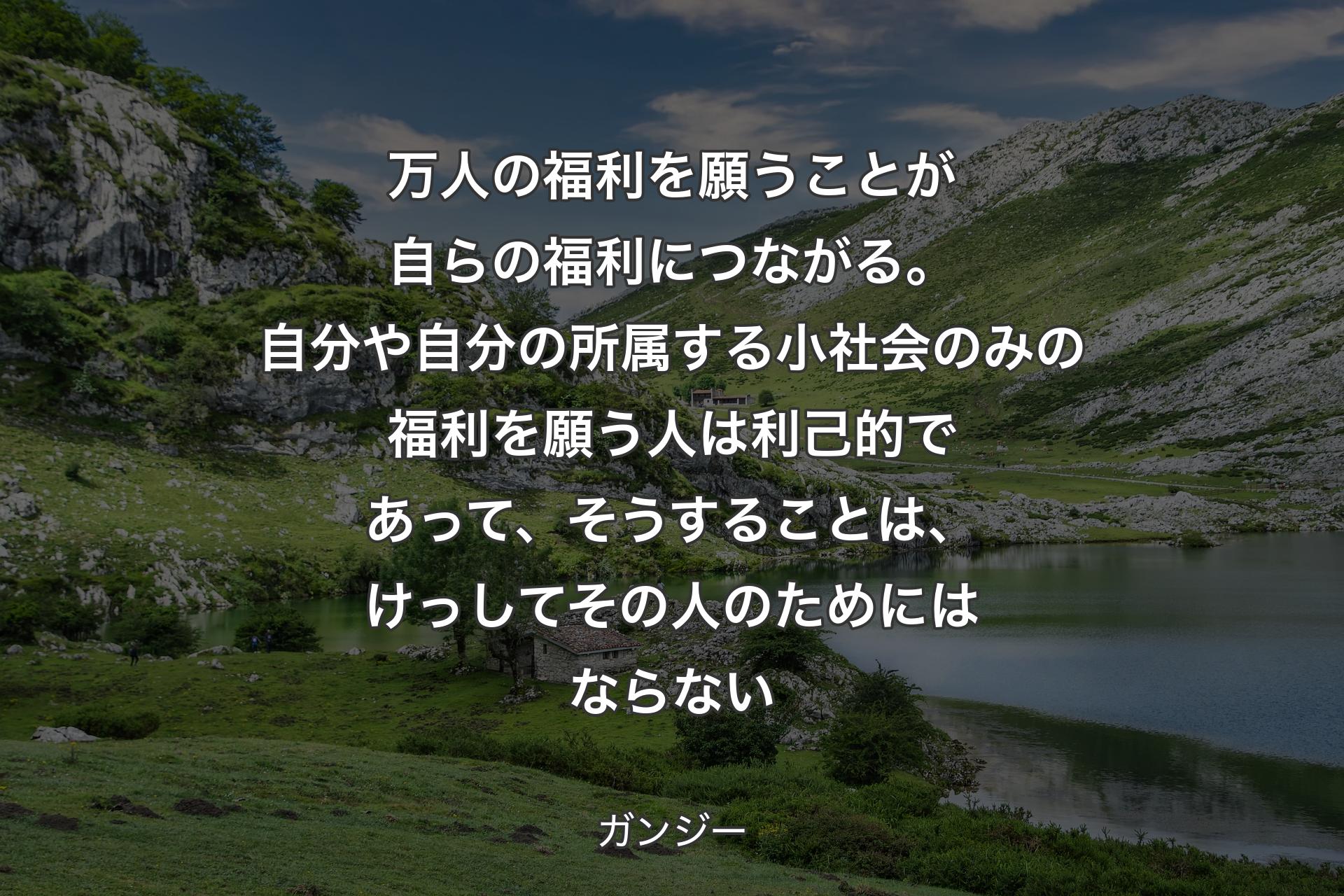 【背景1】万人の福利を願うことが自らの福利につながる。自分や自分の所属する小社会のみの福利を願う人は利己的であって、そうすることは、けっしてその人のためにはならない - ガンジー