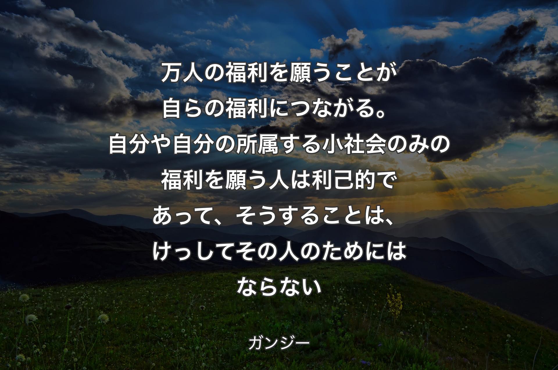 万人の福利を願うことが自らの福利につながる。自分や自分の所属する小社会のみの福利を願う人は利己的であって、そうすることは、けっしてその人のためにはならない - ガンジー