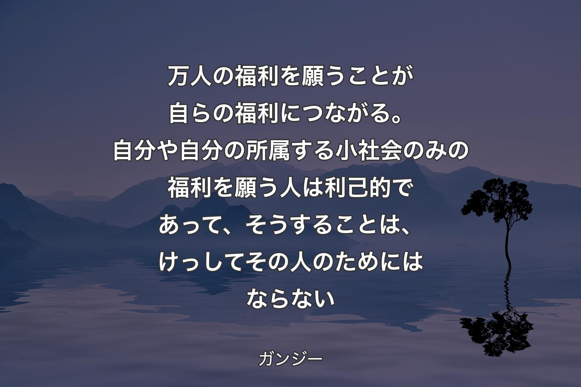 万人の福利を願うことが自らの福利につながる。自分や自分��の所属する小社会のみの福利を願う人は利己的であって、そうすることは、けっしてその人のためにはならない - ガンジー