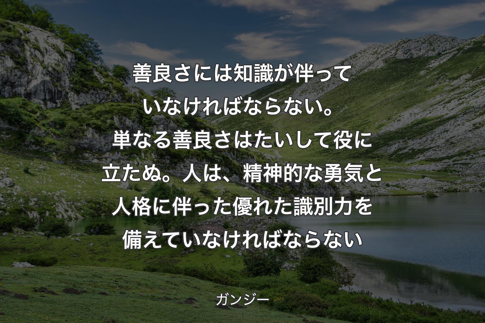 【背景1】善良さには知識が伴っていなければならない。単なる善良さはたいして役に立たぬ。人は、精神的な勇気と人格に伴った優れた識別力を備えていなければならない - ガンジー