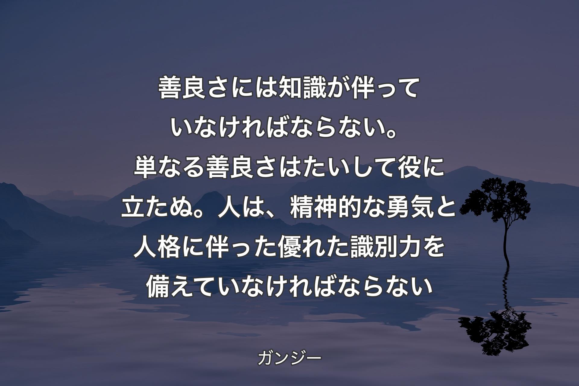 善良さには知識が伴っていなければならない。単なる善良さは��たいして役に立たぬ。人は、精神的な勇気と人格に伴った優れた識別力を備えていなければならない - ガンジー