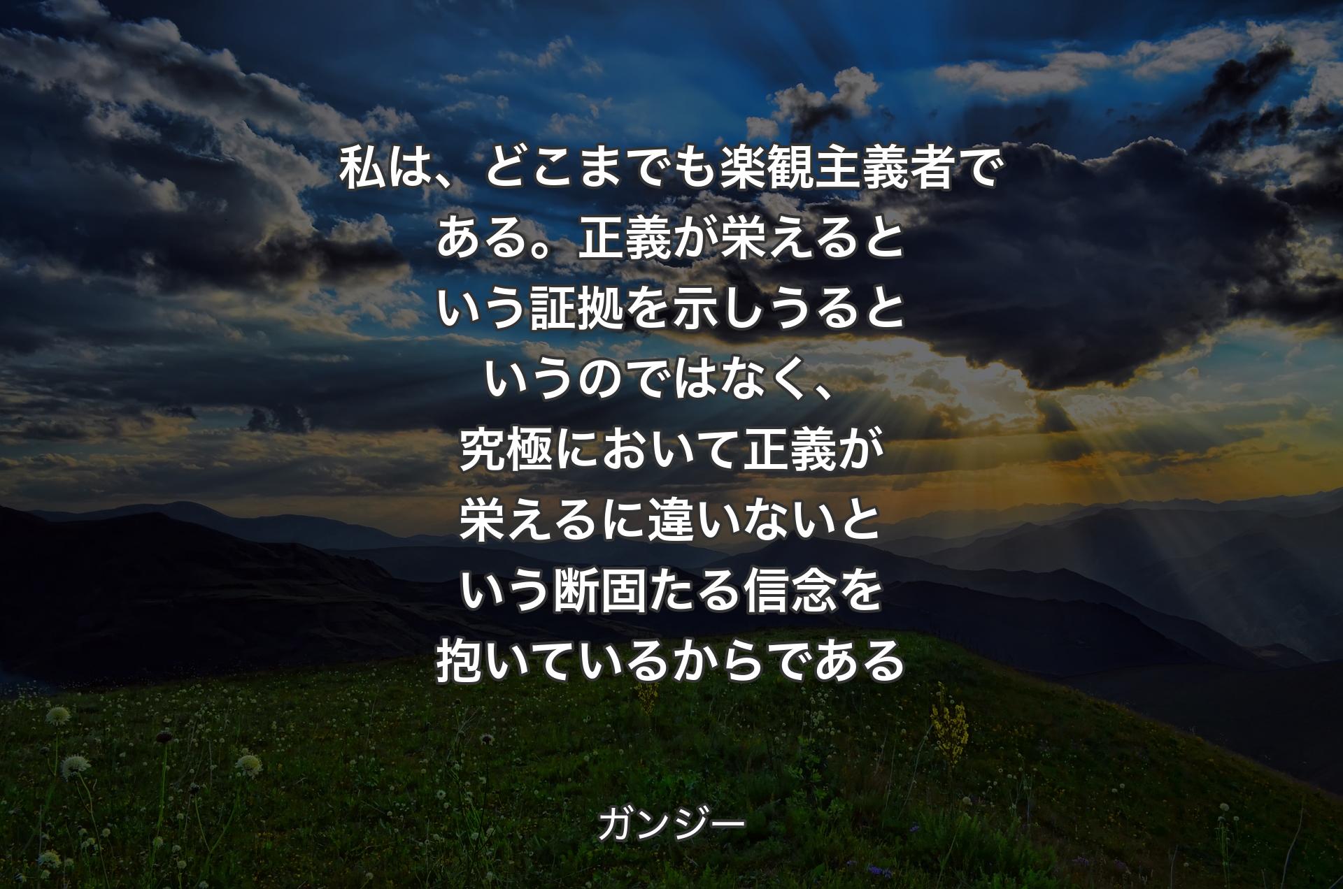 私は、どこまでも楽観主義者である。正義が栄えるという証拠を示しうるというのではなく、究極において正義が栄えるに違いないという断固たる信念を抱いているからである - ガンジー