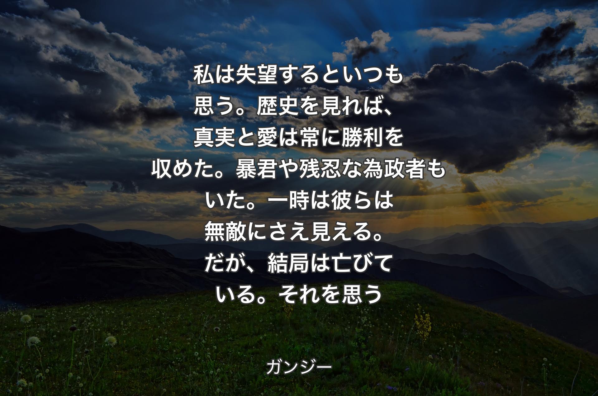 私は失望するといつも思う。歴史を見れば、真実と愛は常に勝利を収めた。暴君や残忍な為政者もいた。一時は彼らは無敵にさえ見える。だが、結局は亡びている。それを思う - ガンジー