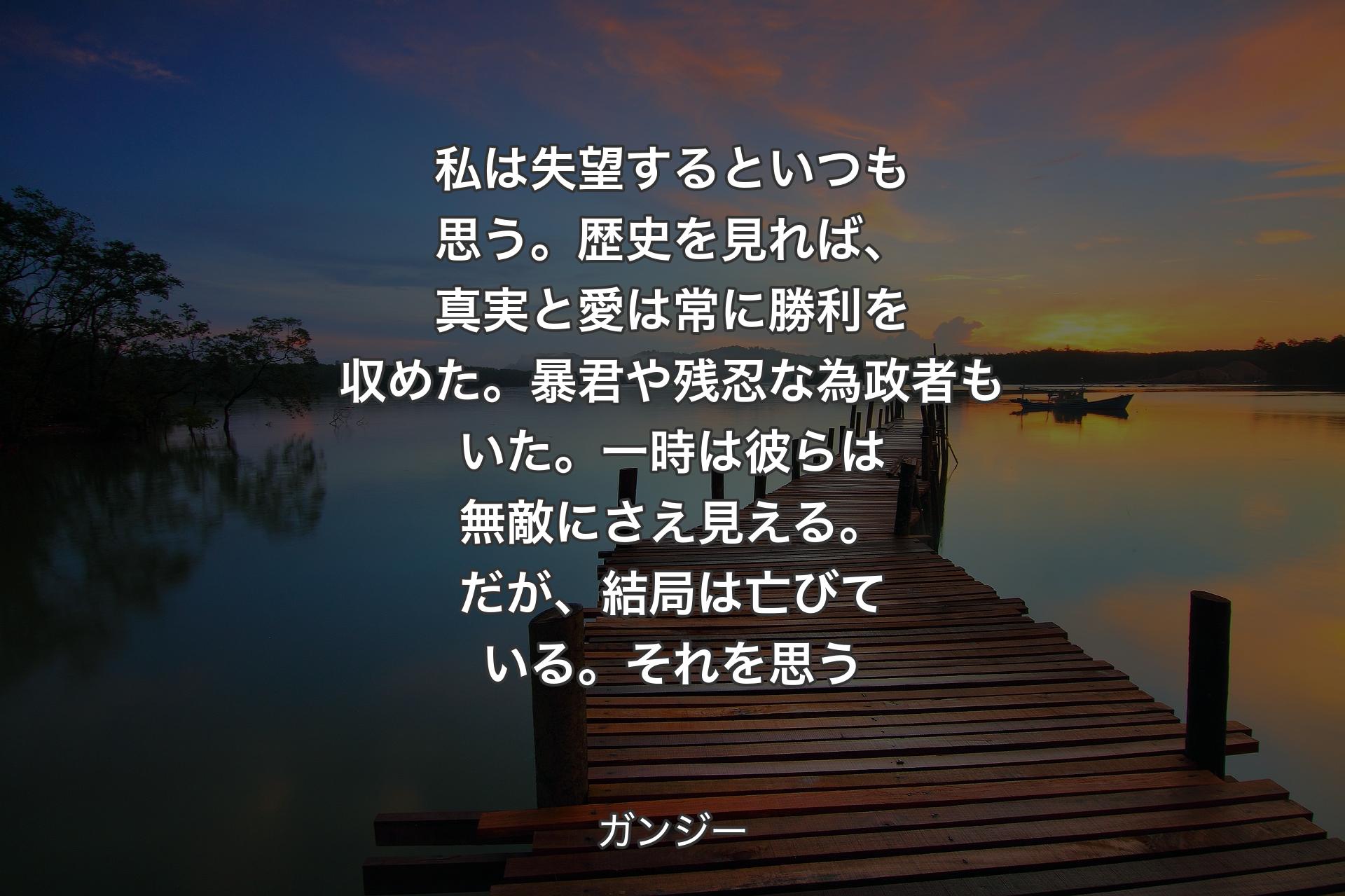 【背景3】私は失望するといつも思う。歴史を見れば、真実と愛は常に勝利を収めた。暴君や残忍な為政者もいた。一時は彼らは無敵にさえ見える。だが、結局は亡びている。それを思う - ガンジー