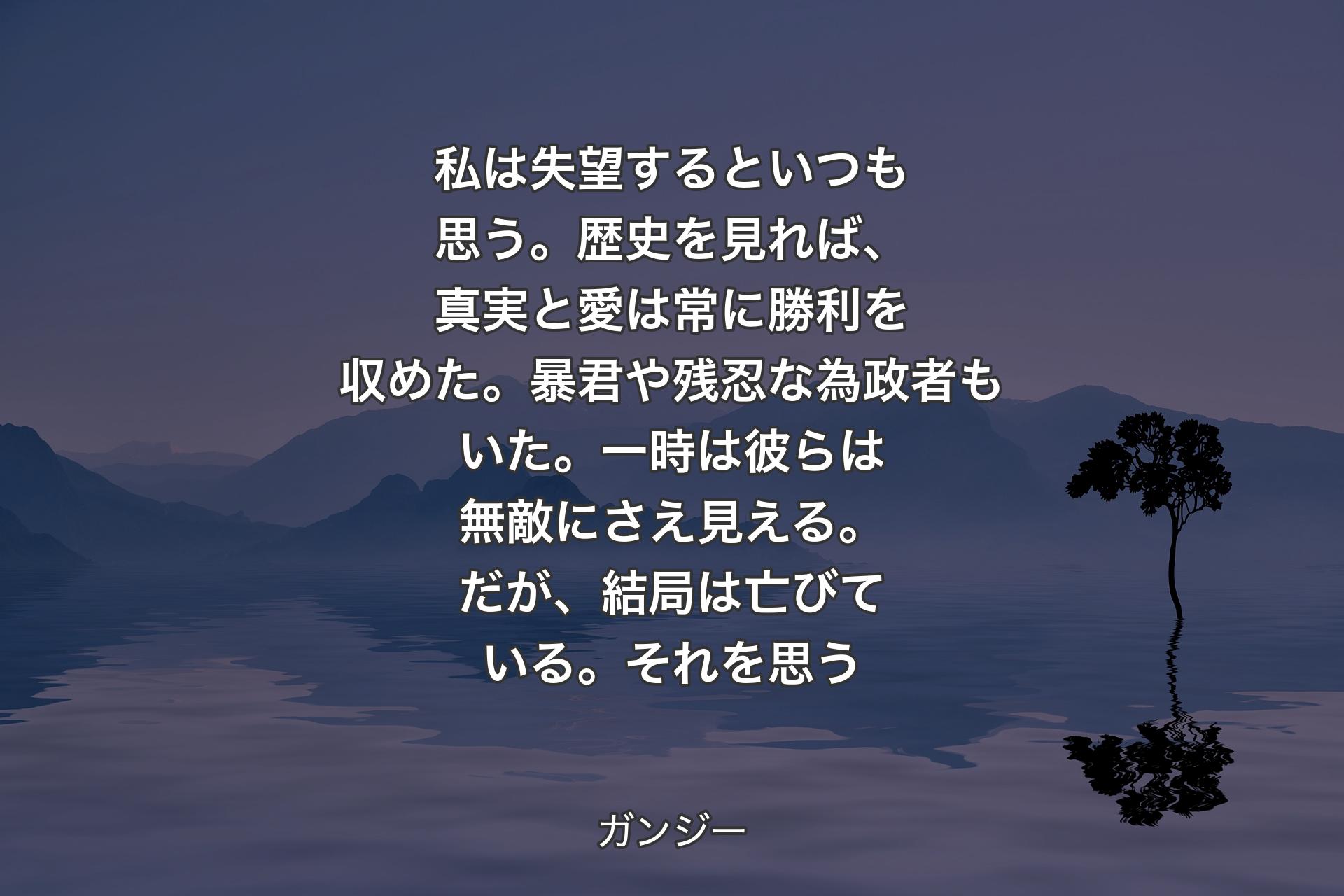 【背景4】私は失望するといつも思う。歴史を見れば、真実と愛は常に勝利を収めた。暴君や残忍な為政者もいた。一時は彼らは無敵にさえ見える。だが、結局は亡びている。それを思う - ガンジー