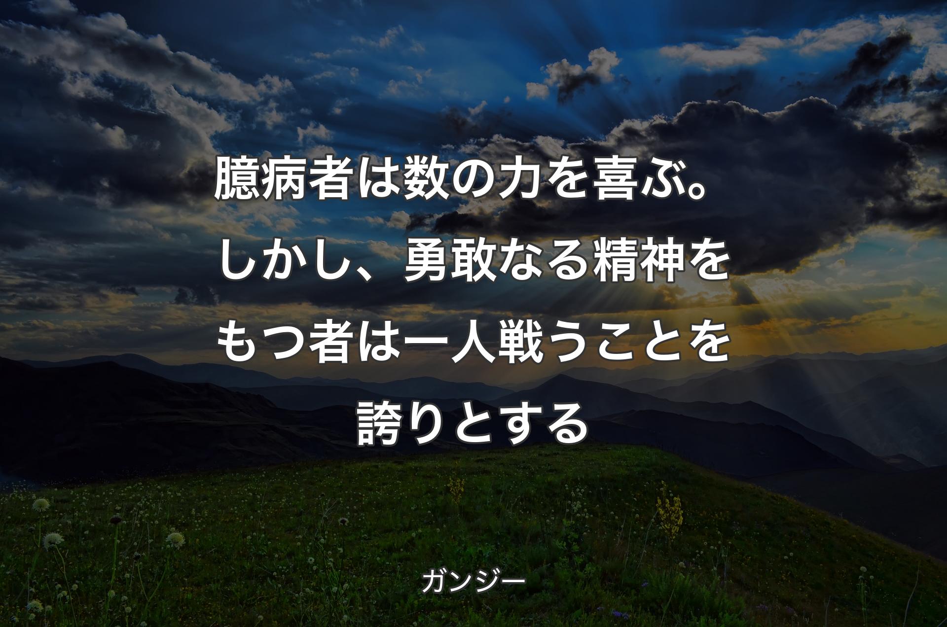 臆病者は数の力を喜ぶ。しかし、勇敢なる精神をもつ者は一人戦うことを誇りとする - ガンジー