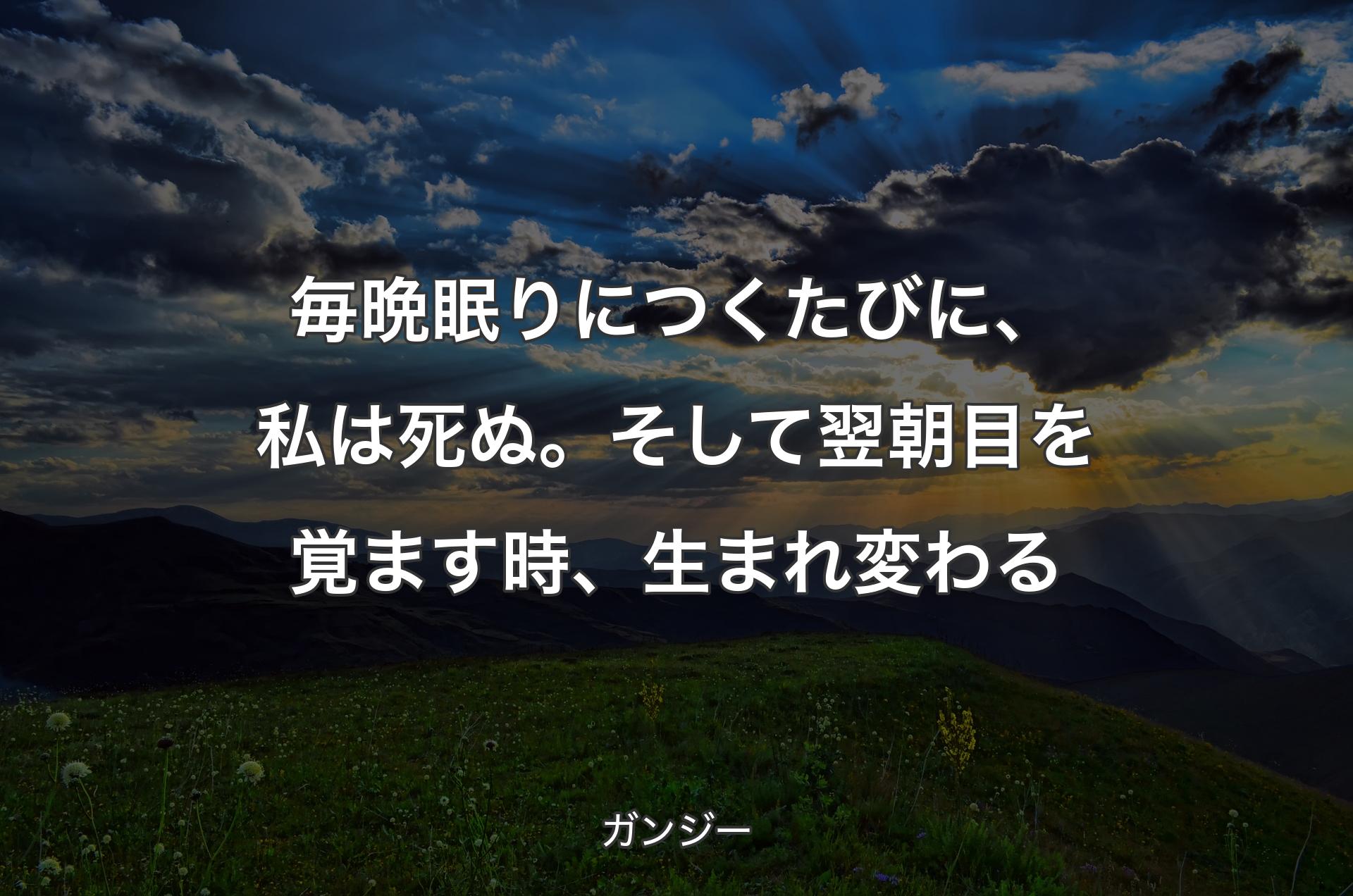 毎晩眠りにつくたびに、私は死ぬ。そして翌朝目を覚ます時、生まれ変わる - ガンジー