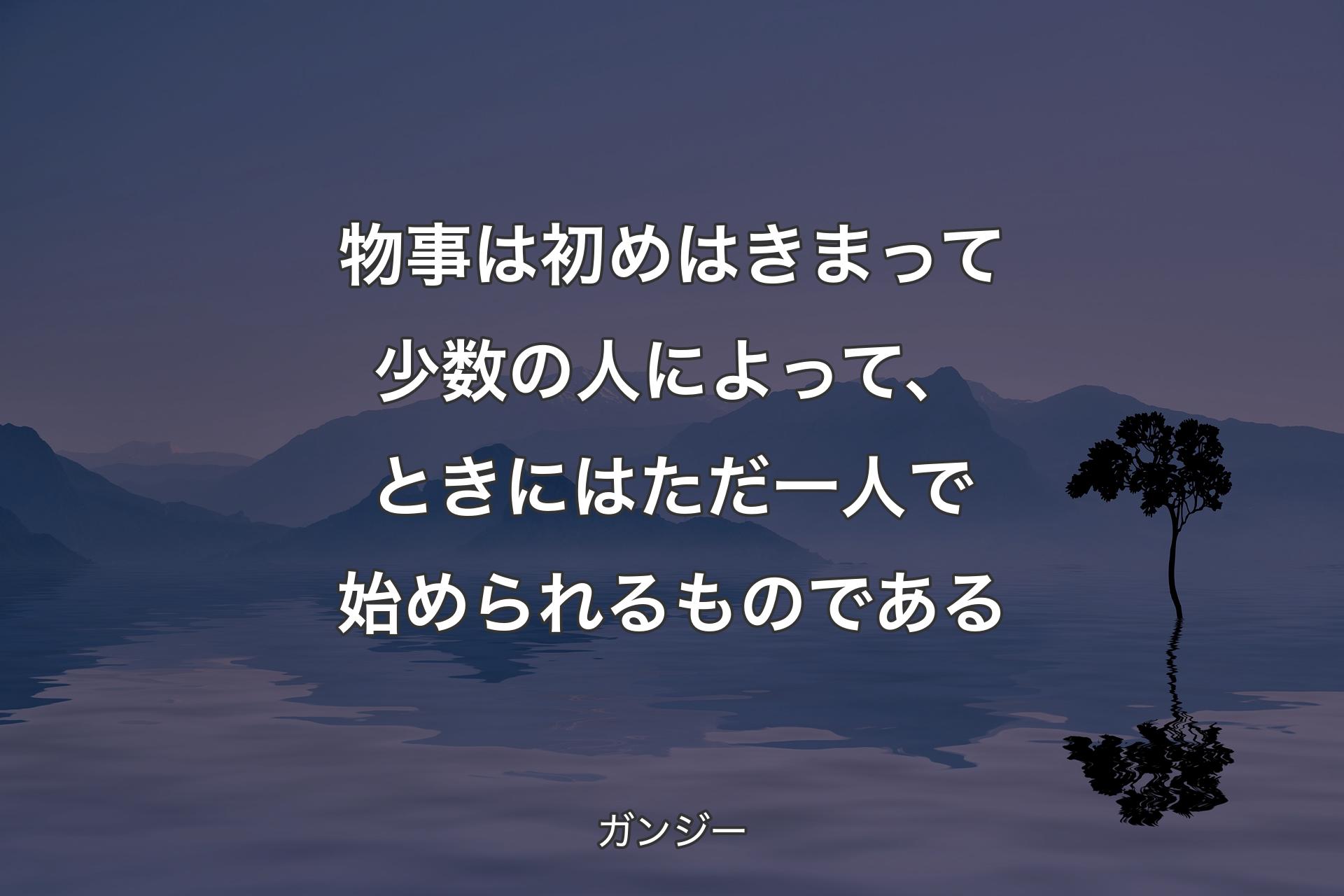 物事は初めはきまって少数の人によって、ときにはただ一人で始められるものである - ガンジー