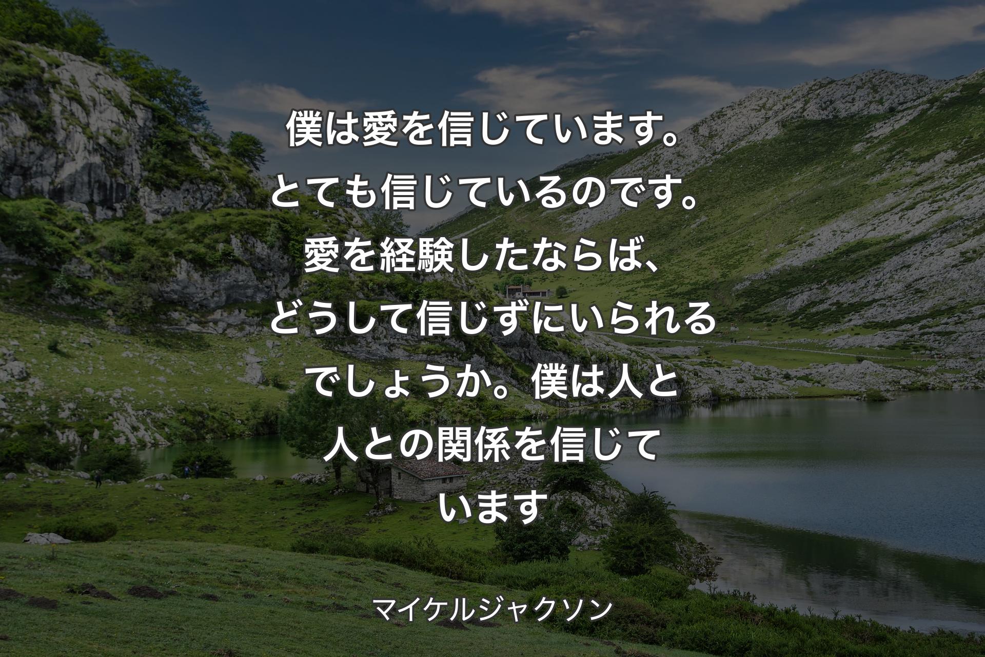 僕は愛を信じています。とても信じているのです。愛を経験したならば、どうして信じずにいられるでしょうか。僕は人と人との関係を信じています - マイケルジャクソン