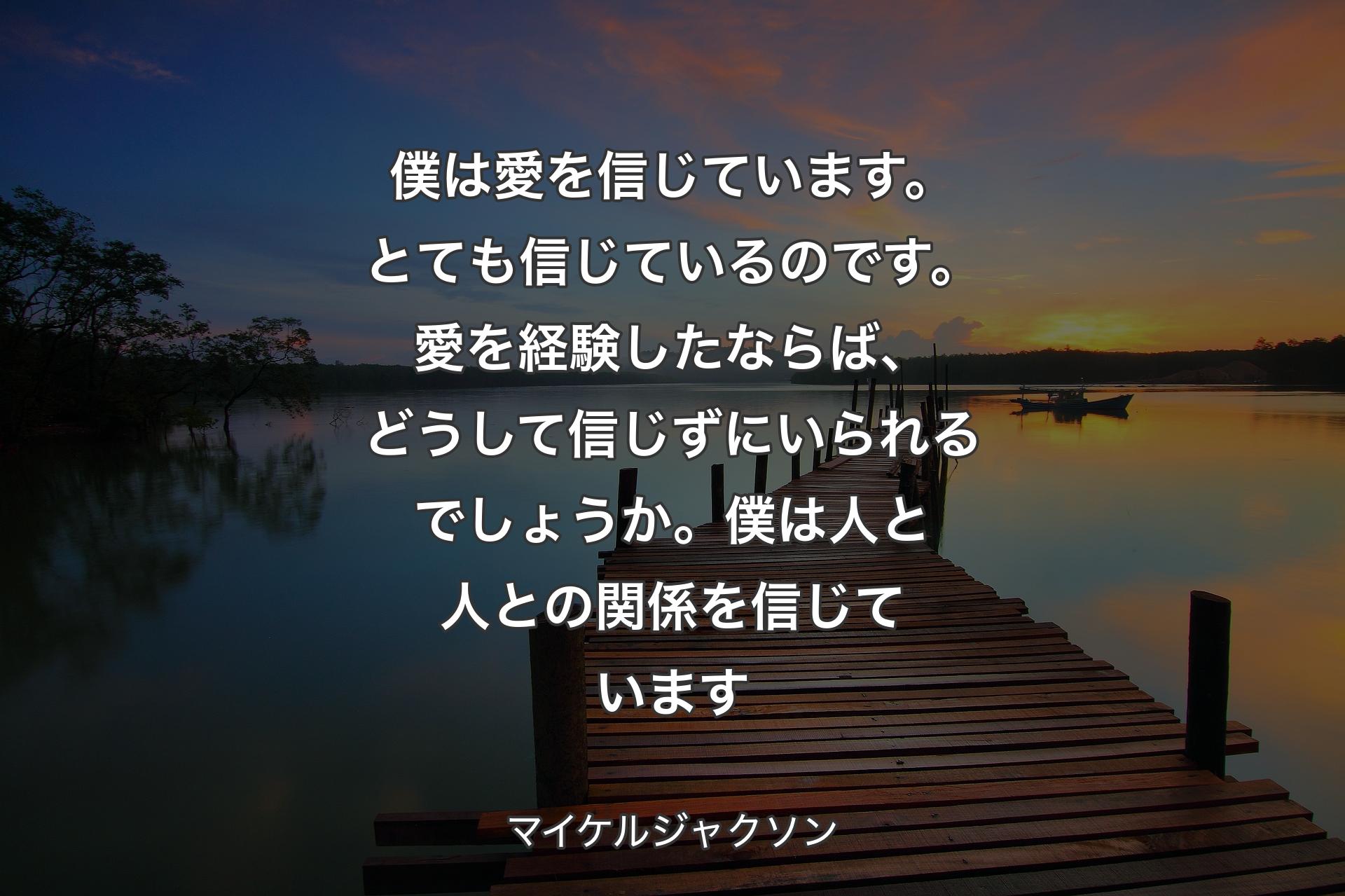 僕は愛を信じています。とても信じているのです。愛を経験したならば、どうして信じずにいられるでしょうか。僕は人と人との関係を信じています - マイケルジャクソン