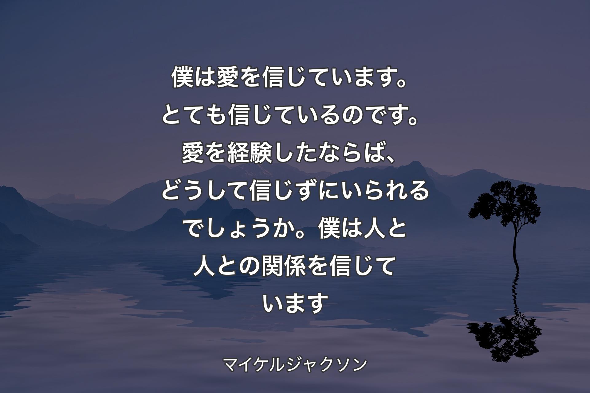 【背景4】僕は愛を信じています。とても信じているのです。愛を経験したならば、どうして信じずにいられるでしょうか。僕は人と人との関係を信じています - マイケルジャクソン