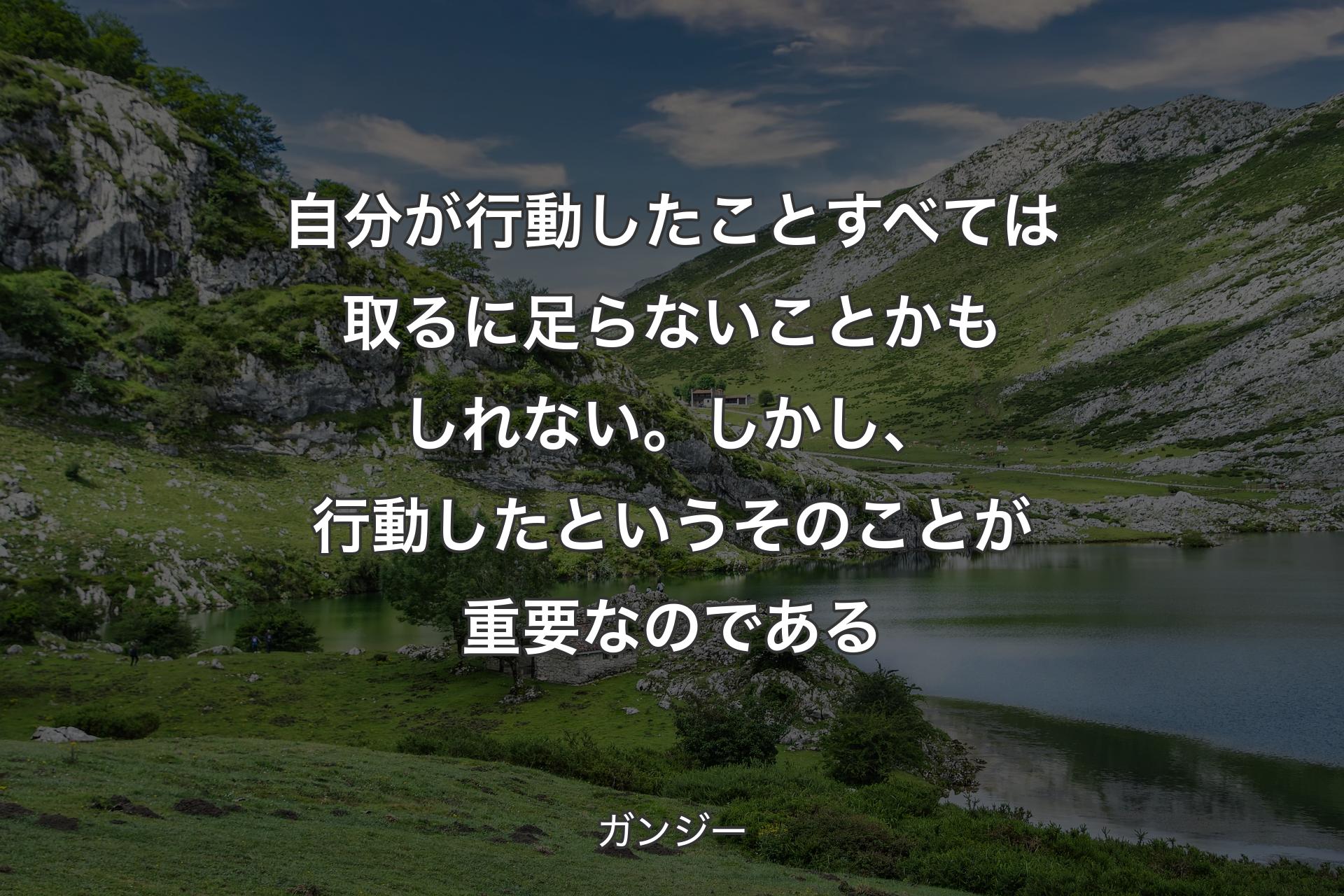 自分が行動したことすべては取るに足らないことかもしれない。しかし、行動したというそのことが重要なのである - ガンジー