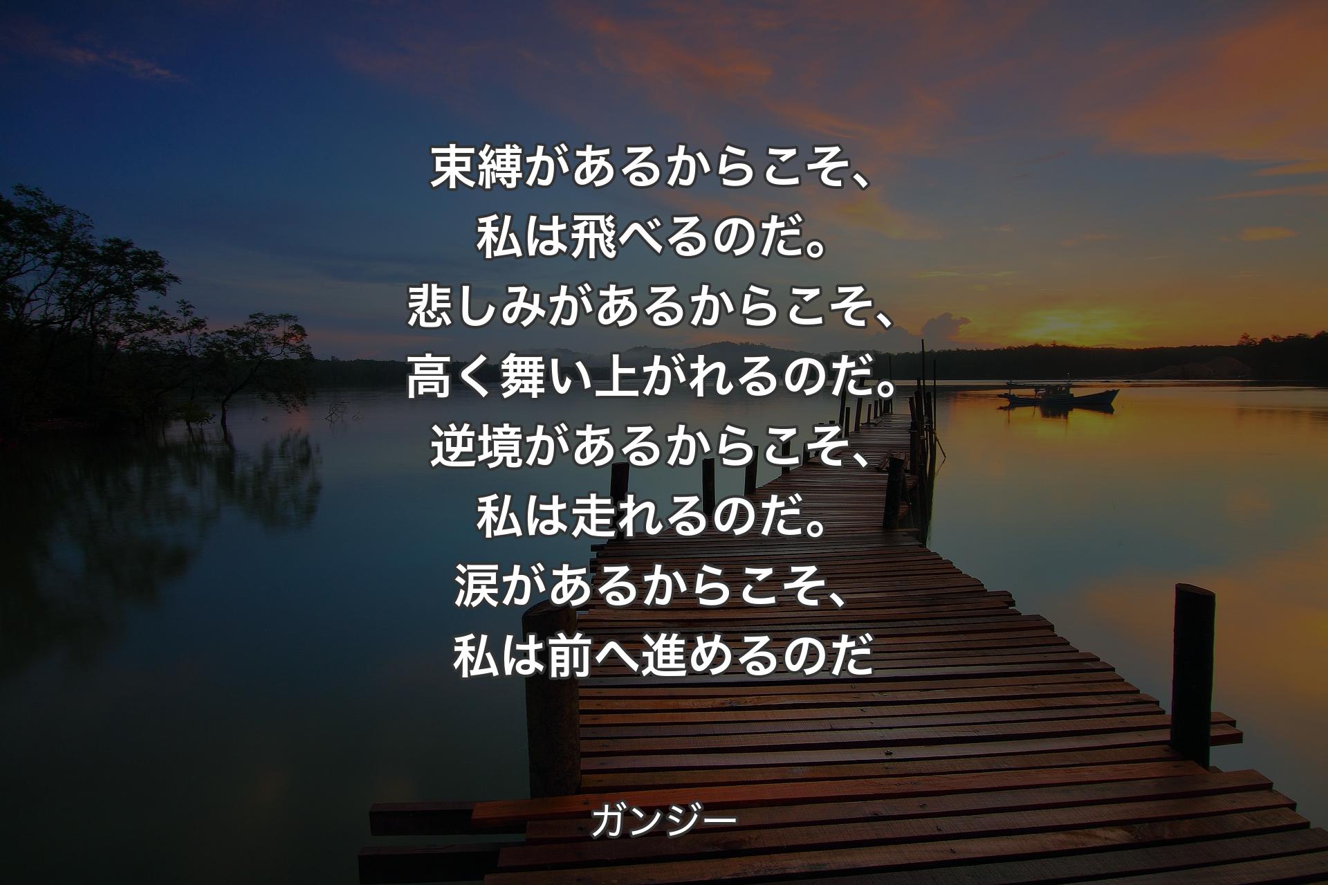 束縛があるからこそ、私は飛べるのだ。悲しみがあるからこそ、高く舞い上がれるのだ。逆境があるからこそ、私は走れるのだ。涙があるからこそ、私は前へ進めるのだ - ガンジー