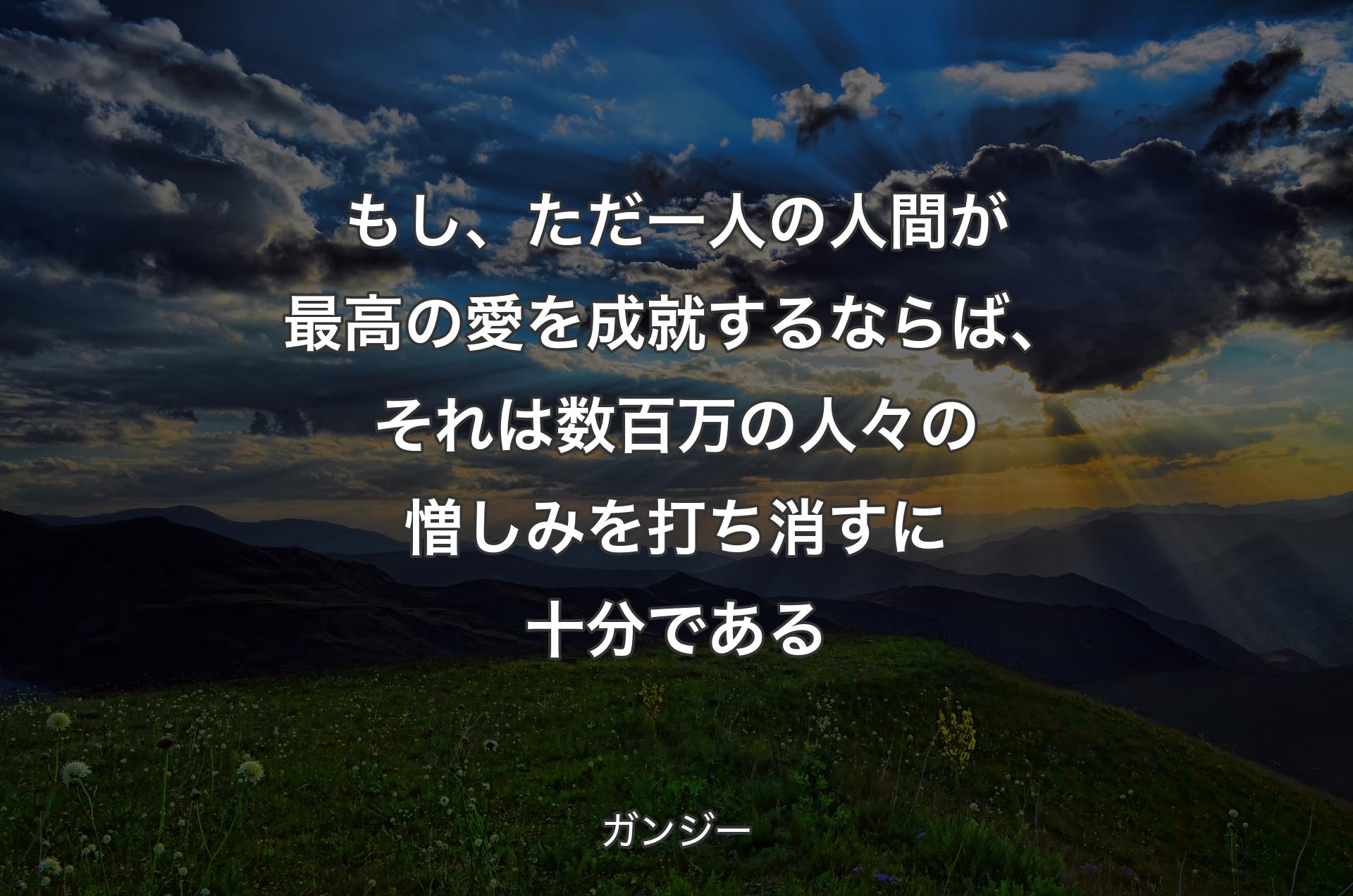 もし、ただ一人の人間が最高の愛を成就するならば、それは数百万の人々の憎しみを打ち消すに十分である - ガンジー