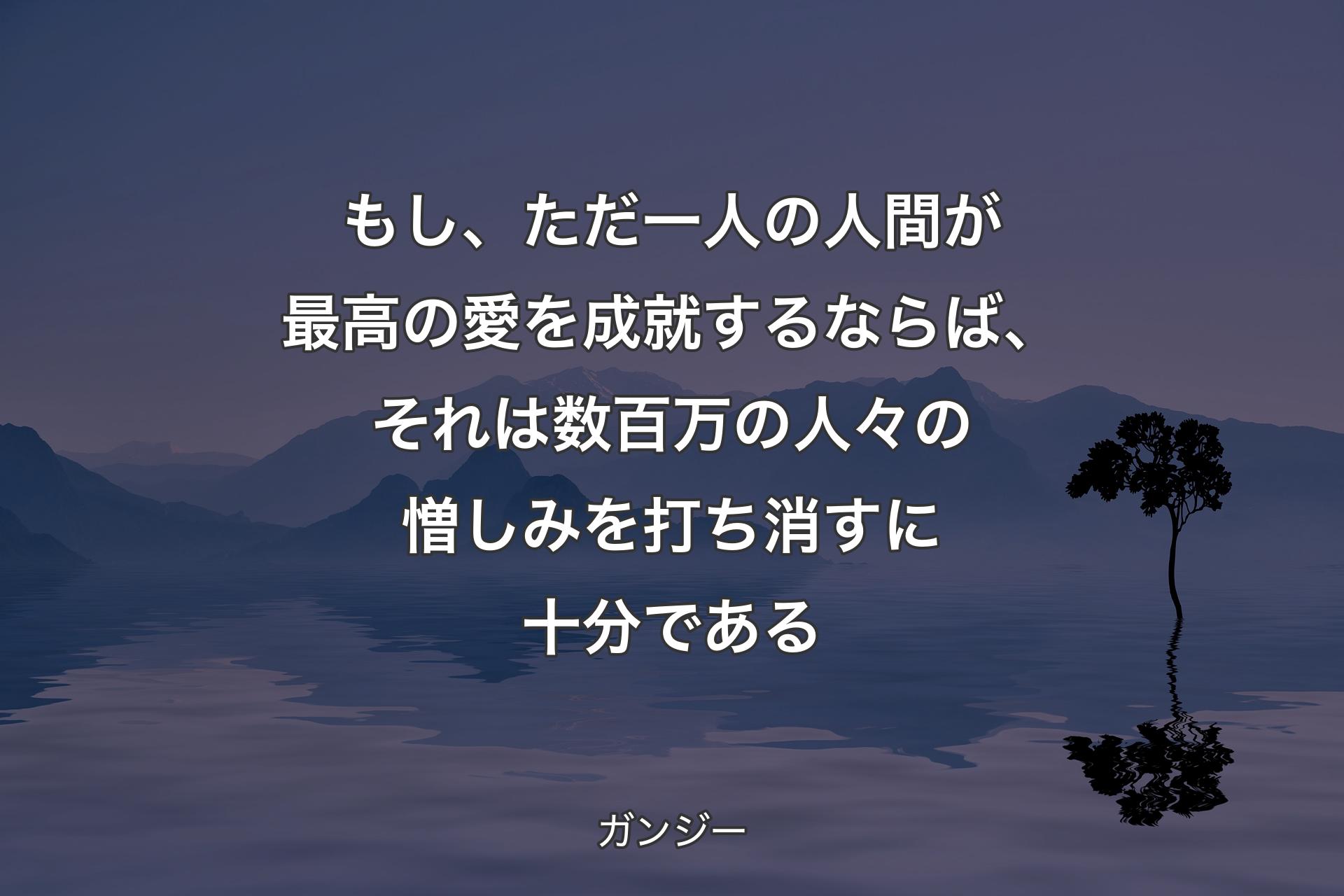 もし、ただ一人の人間が最高の愛を成就するならば、それは数百万の人々の憎しみを打ち消すに十分である - ガンジー