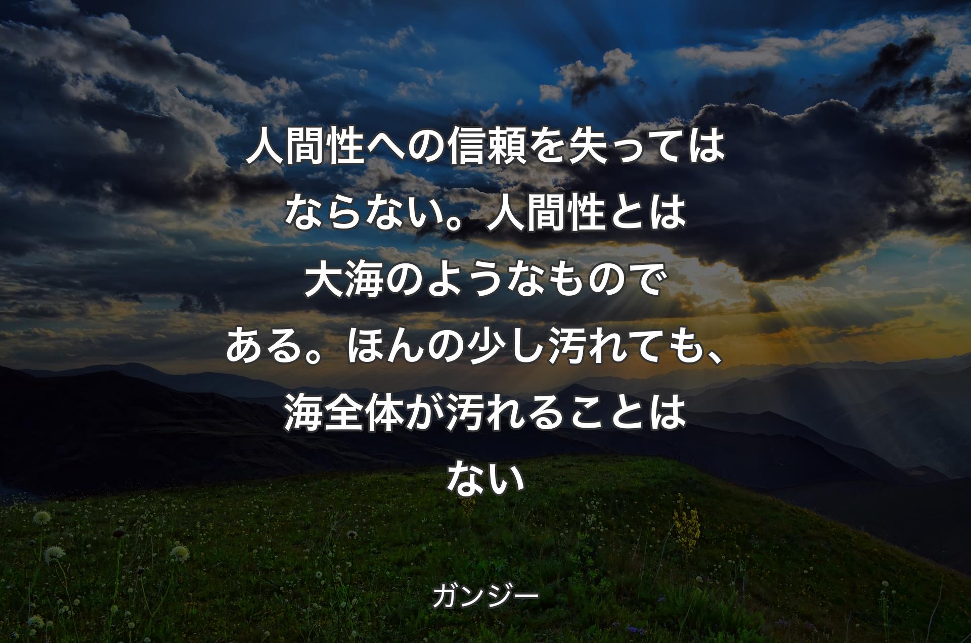 人間性への信頼を失ってはならない。人間性とは大海のようなものである。ほんの少し汚れても、海全体が汚れることはない - ガンジー