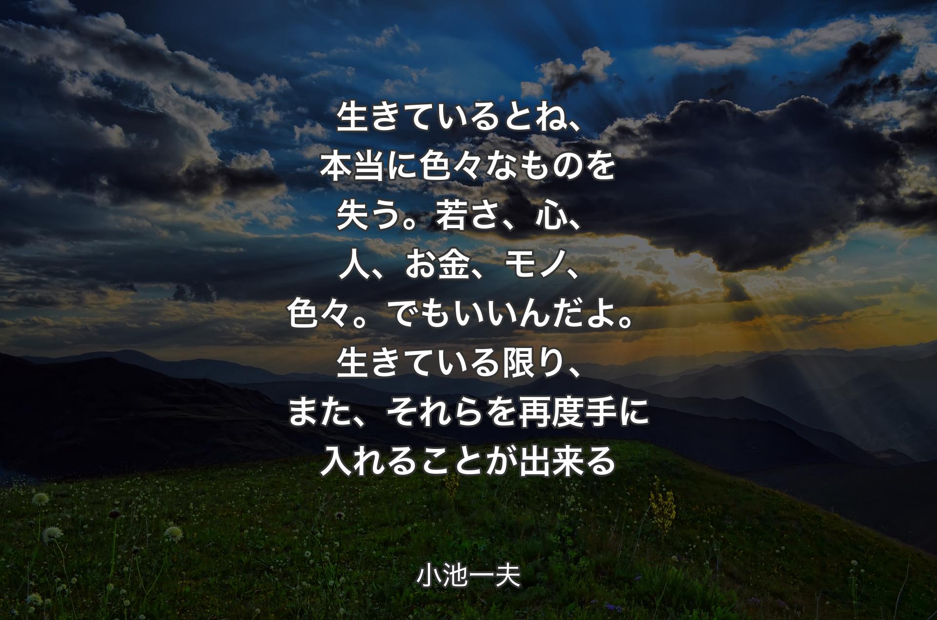 生きているとね、本当に色々なものを失う。若さ、心、人、お金、モノ、色々。でもいいんだよ。生きている限り、また、それらを再度手に入れることが出来る - 小池一夫