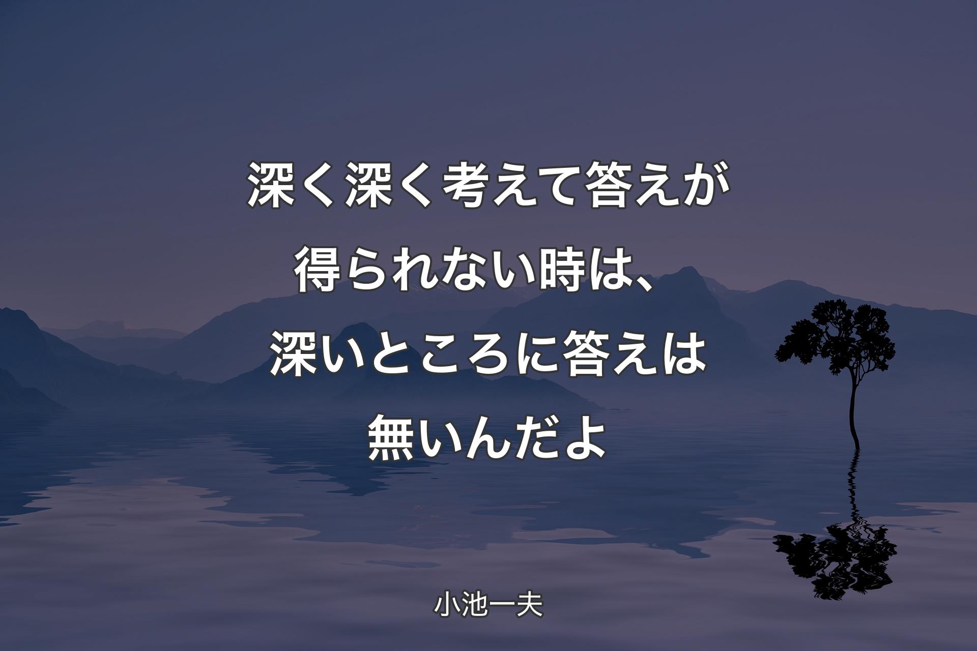 深く深く考えて答えが得られない時は、深いところに答えは無いんだよ - 小池一夫