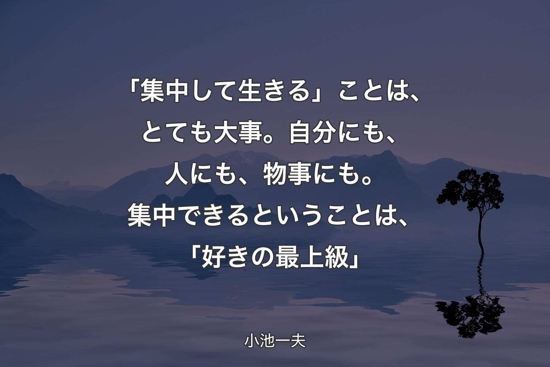 【背景4】「集中して生きる」ことは、とても大事。自分にも、人にも、物事にも。集中できるということは、「好きの最上級」 - 小池一夫