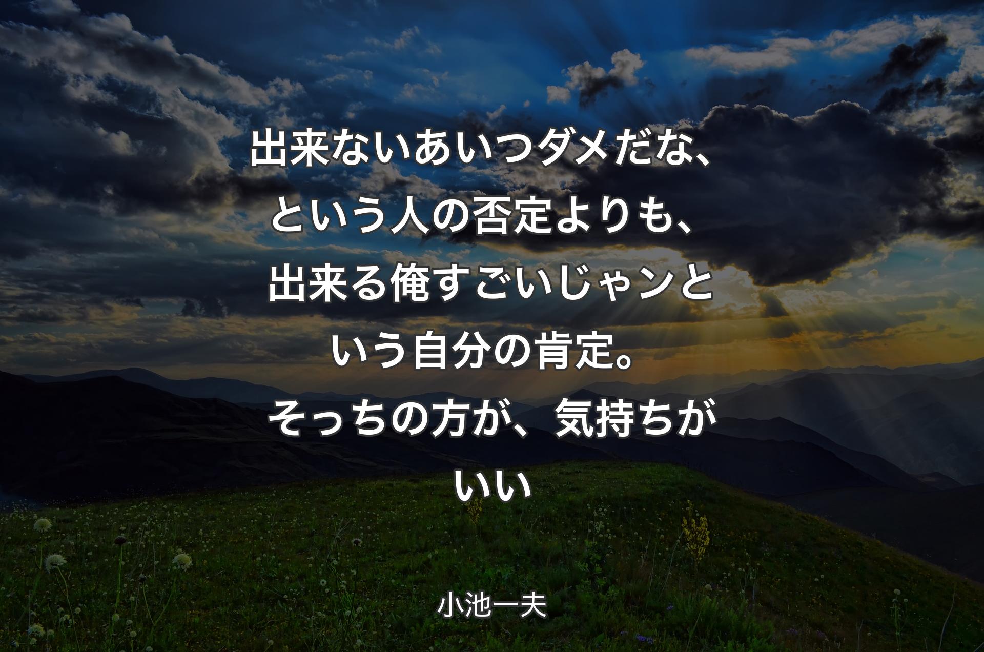 出来ないあいつダメだな、という人の否定よりも、出来る俺すごいじゃンという自分の肯定。そっちの方が、気持ちがいい - 小池一夫