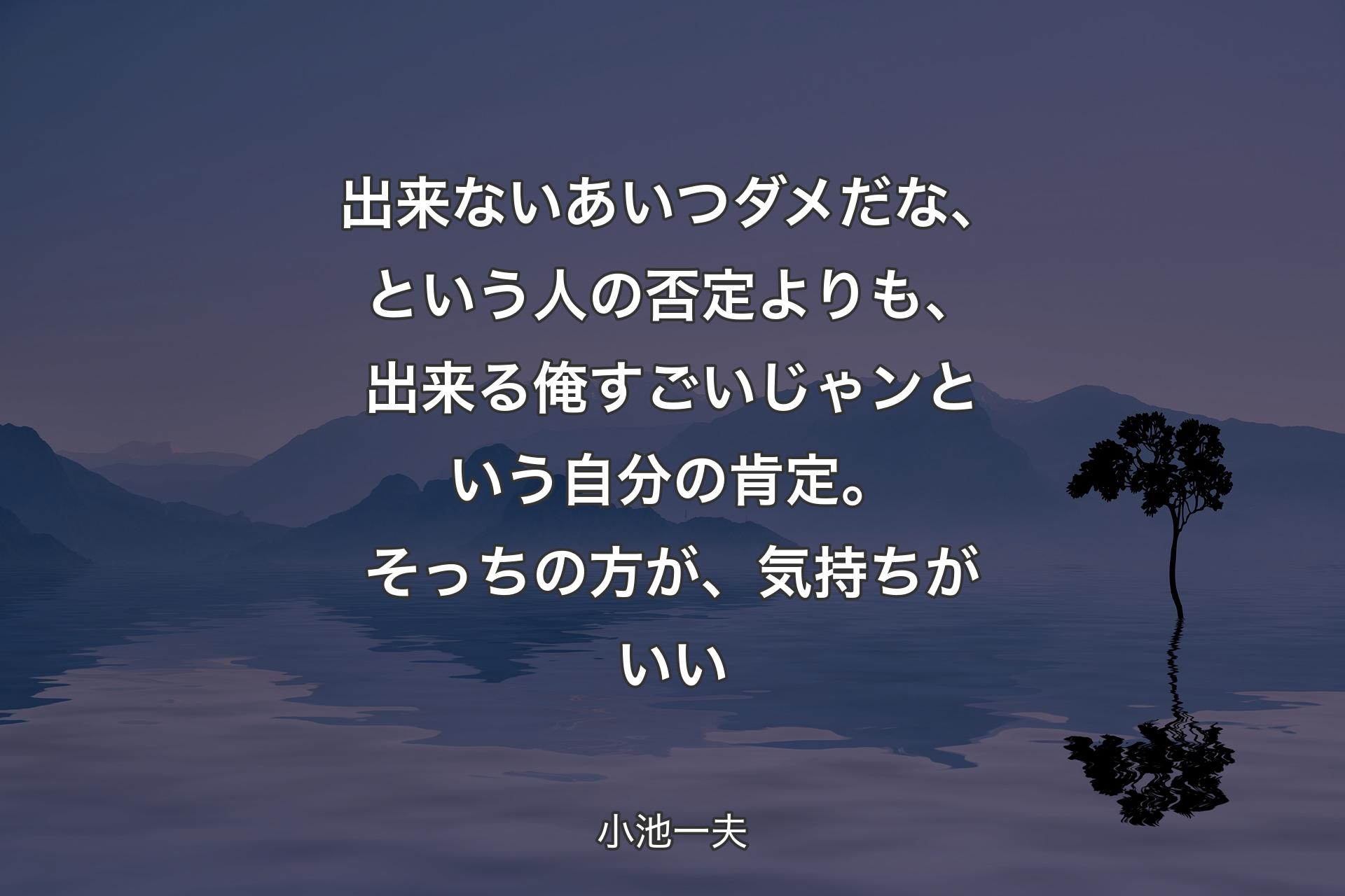 出来ないあいつダメだな、という人の否定よりも、出来る俺すごいじゃンという自分の肯定。そっちの方が、気持ちがいい - 小池一夫