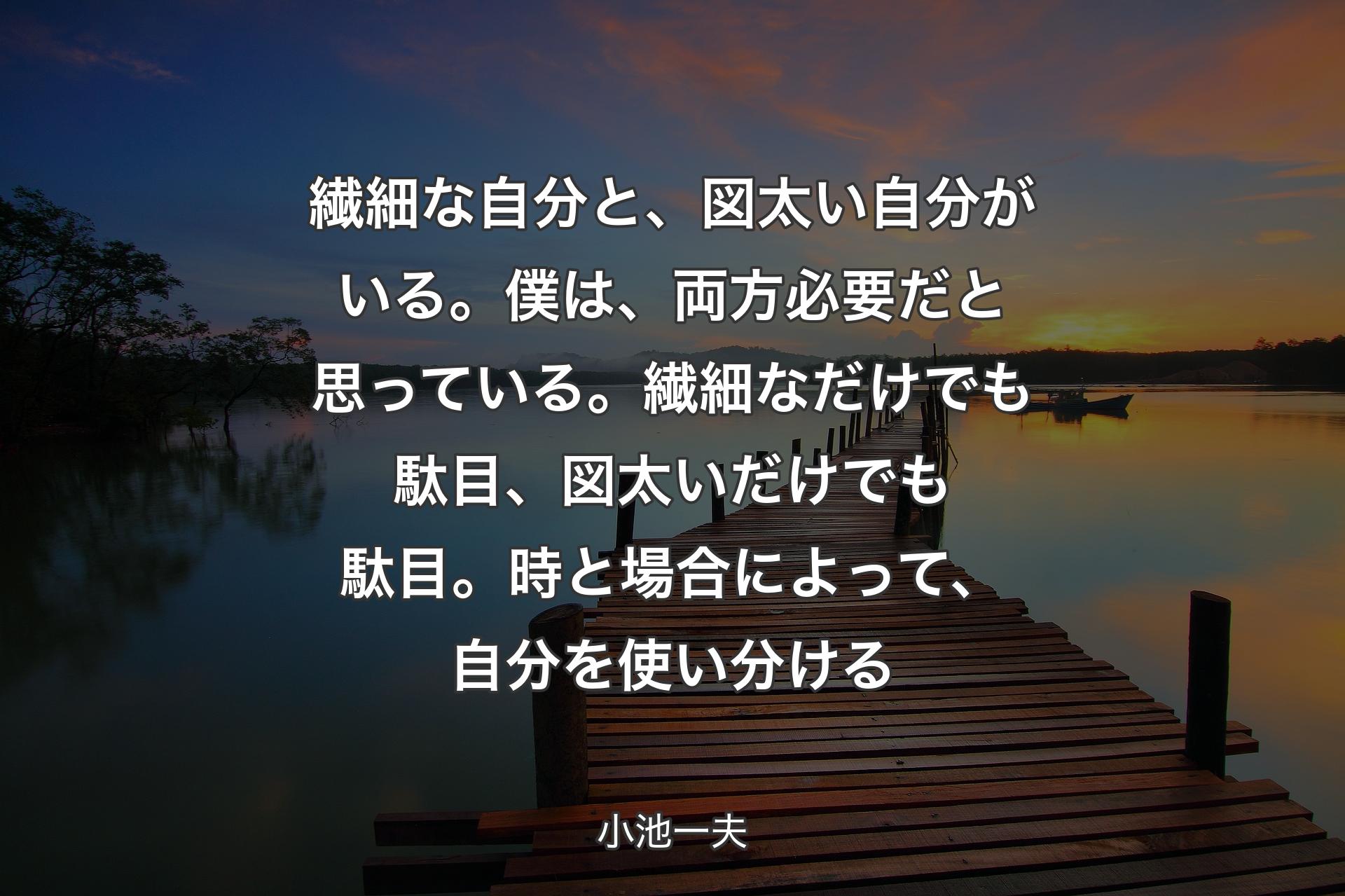 【背景3】繊細な自分と、図太い自分がいる。僕は、両方必要だと思っている。繊細なだけでも駄目、図太いだけでも駄目。時と場合によって、自分を使い分ける - 小池一夫