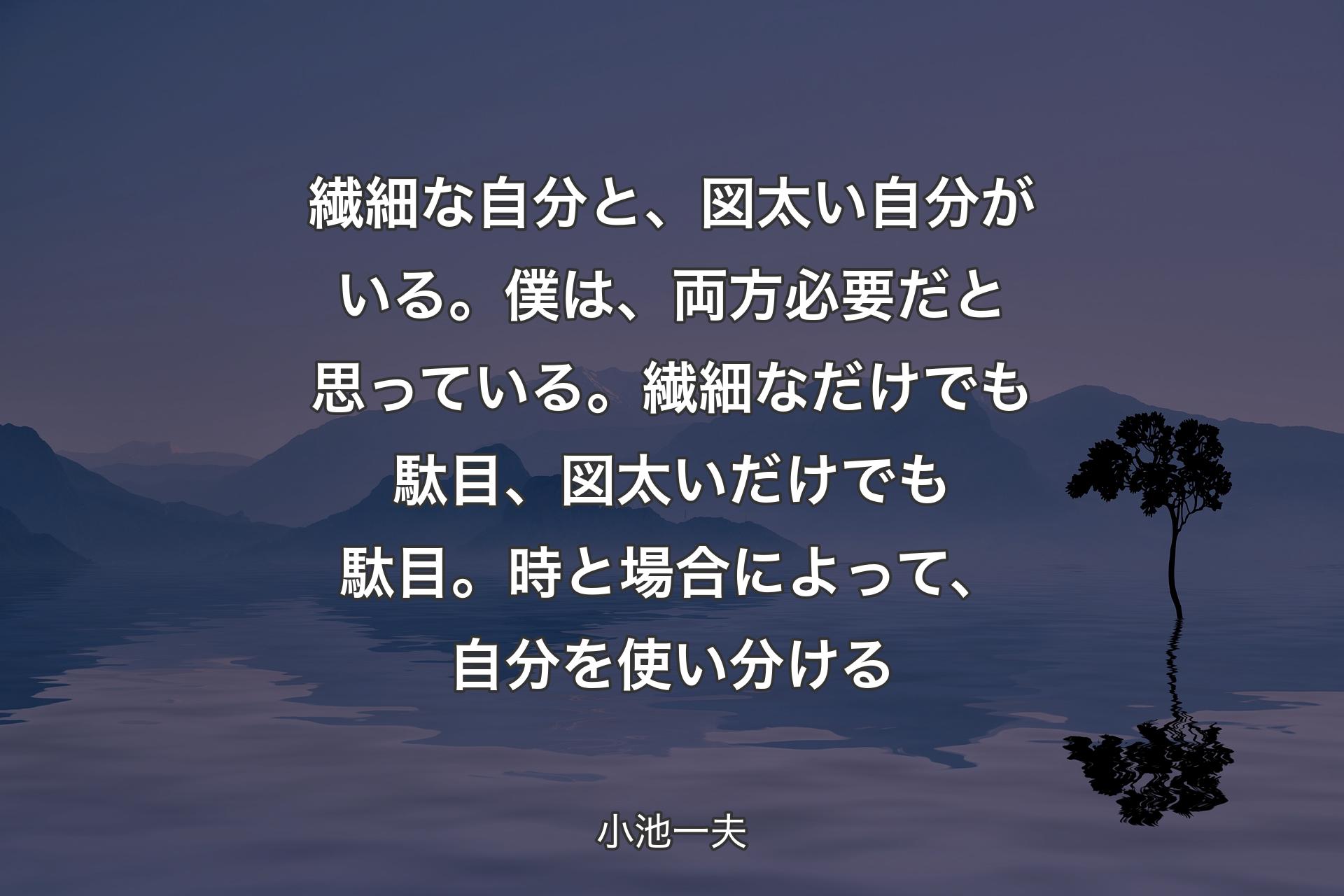 【背景4】繊細な自分と、図太い自分がいる。僕は、両方必要だと思っている。繊細なだけでも駄目、図太いだけでも駄目。時と場合によって、自分を使い分ける - 小池一夫