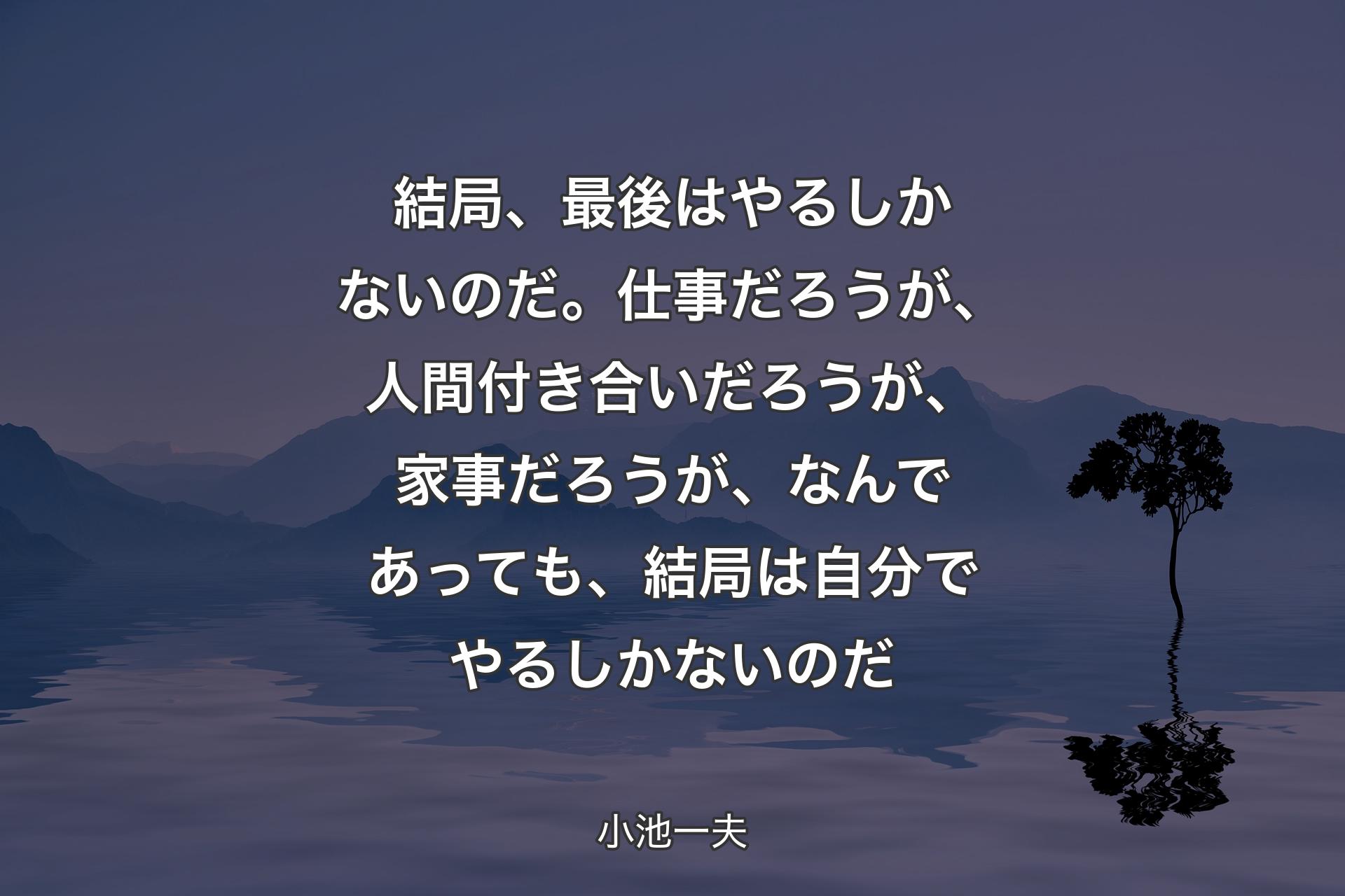 結局、最後はやるしかないのだ。仕事だろうが、人間付き合いだろうが、家事だろうが、なんであっても、結局は自分でやるしかないのだ - 小池一夫