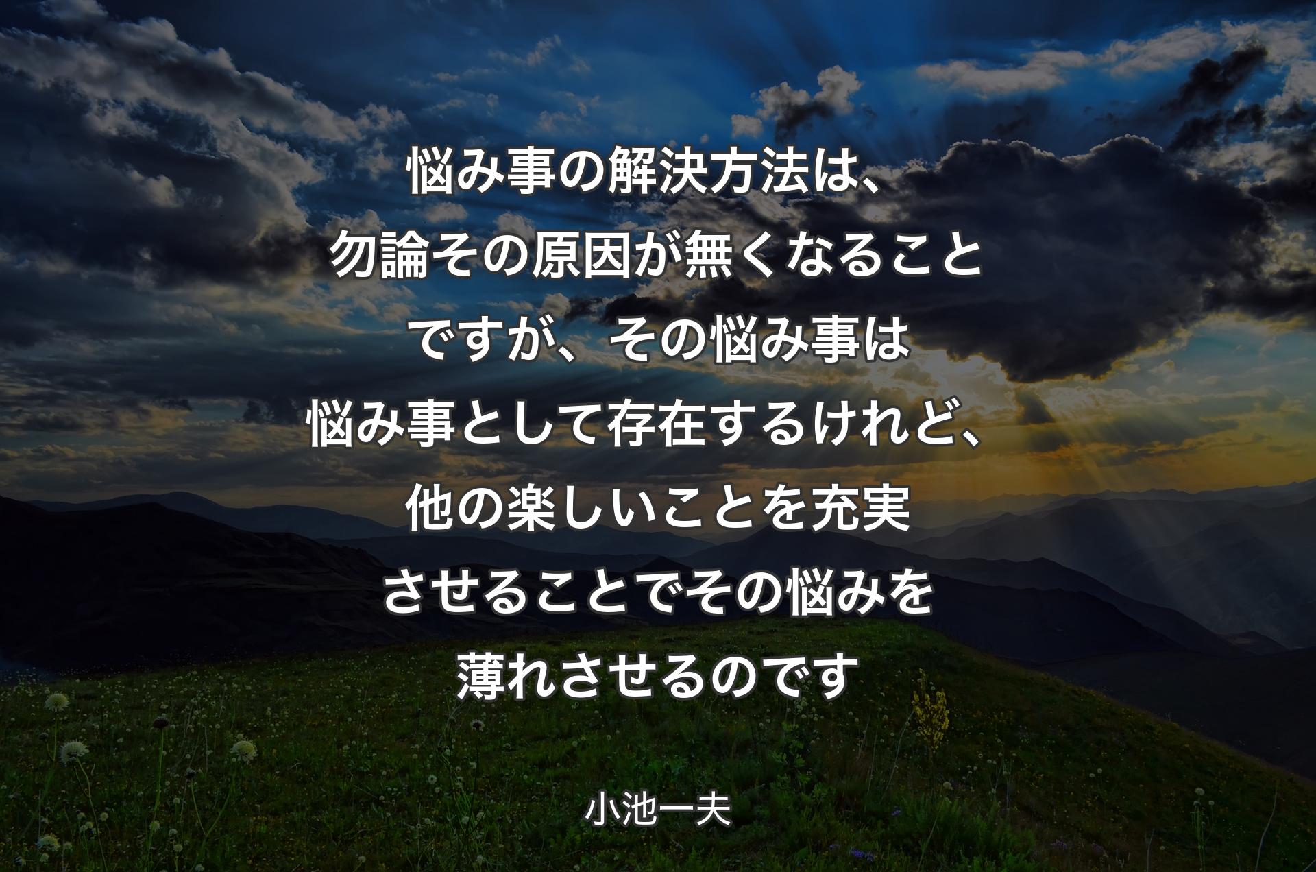 悩み事の解決方法は、勿論その原因が無くなることですが、その悩み事は悩み事として存在するけれど、他の楽しいことを充実させることでその悩みを薄れさせるのです - 小池一夫