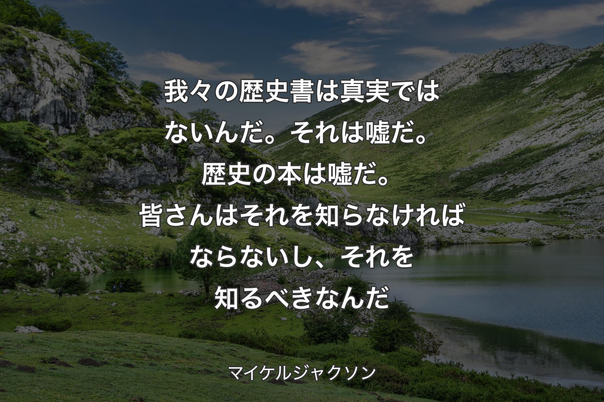 我々の歴史書は真実ではないんだ。 それは嘘だ。歴史の本は嘘だ。皆さんはそれを知らなければならないし、それを知るべきなんだ - マイケルジャクソン