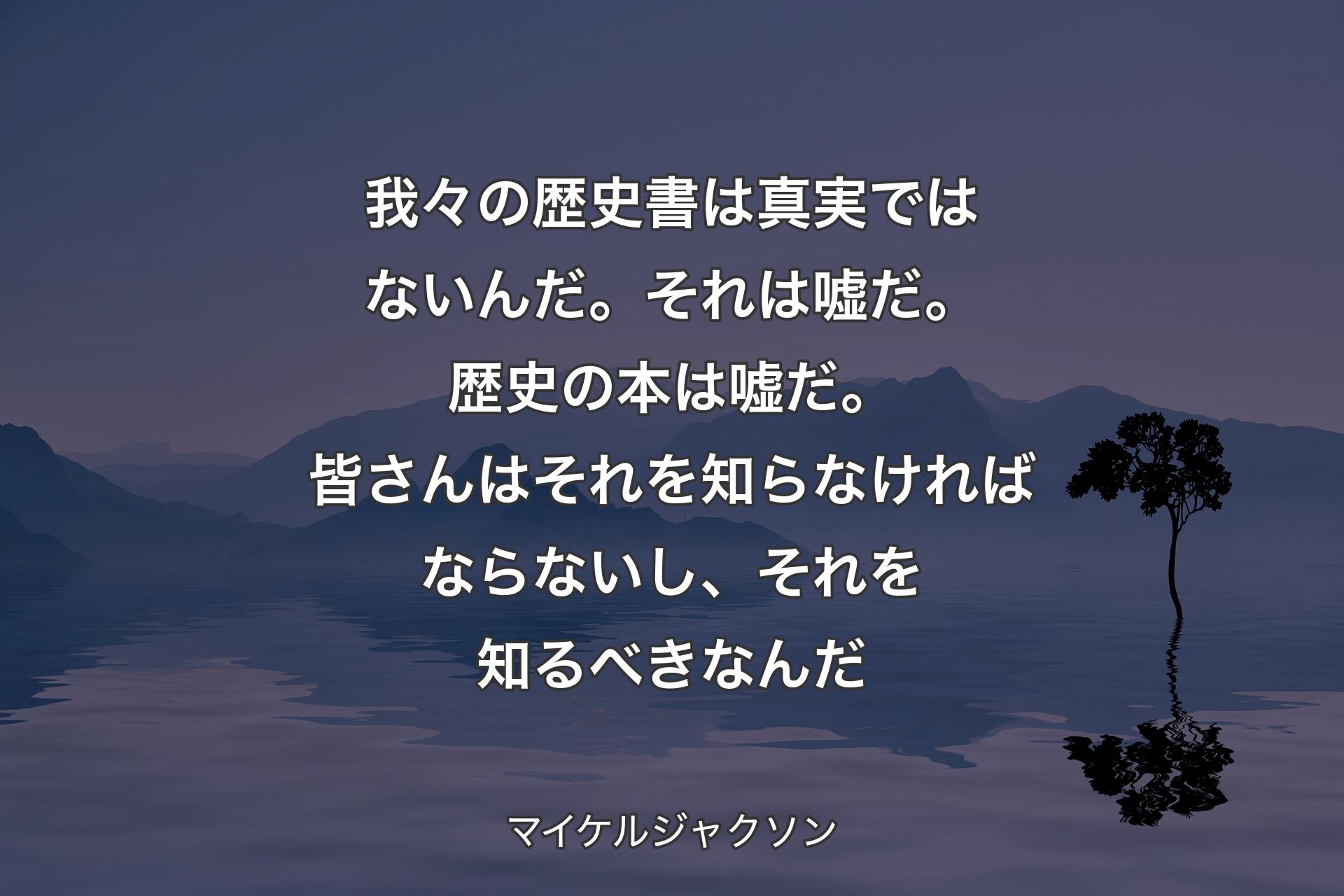 我々の歴史書は真実ではないんだ。 それは嘘だ。歴史の本は嘘だ。皆さんはそれを知らなければならないし、それを知るべきなんだ - マイケルジャクソン