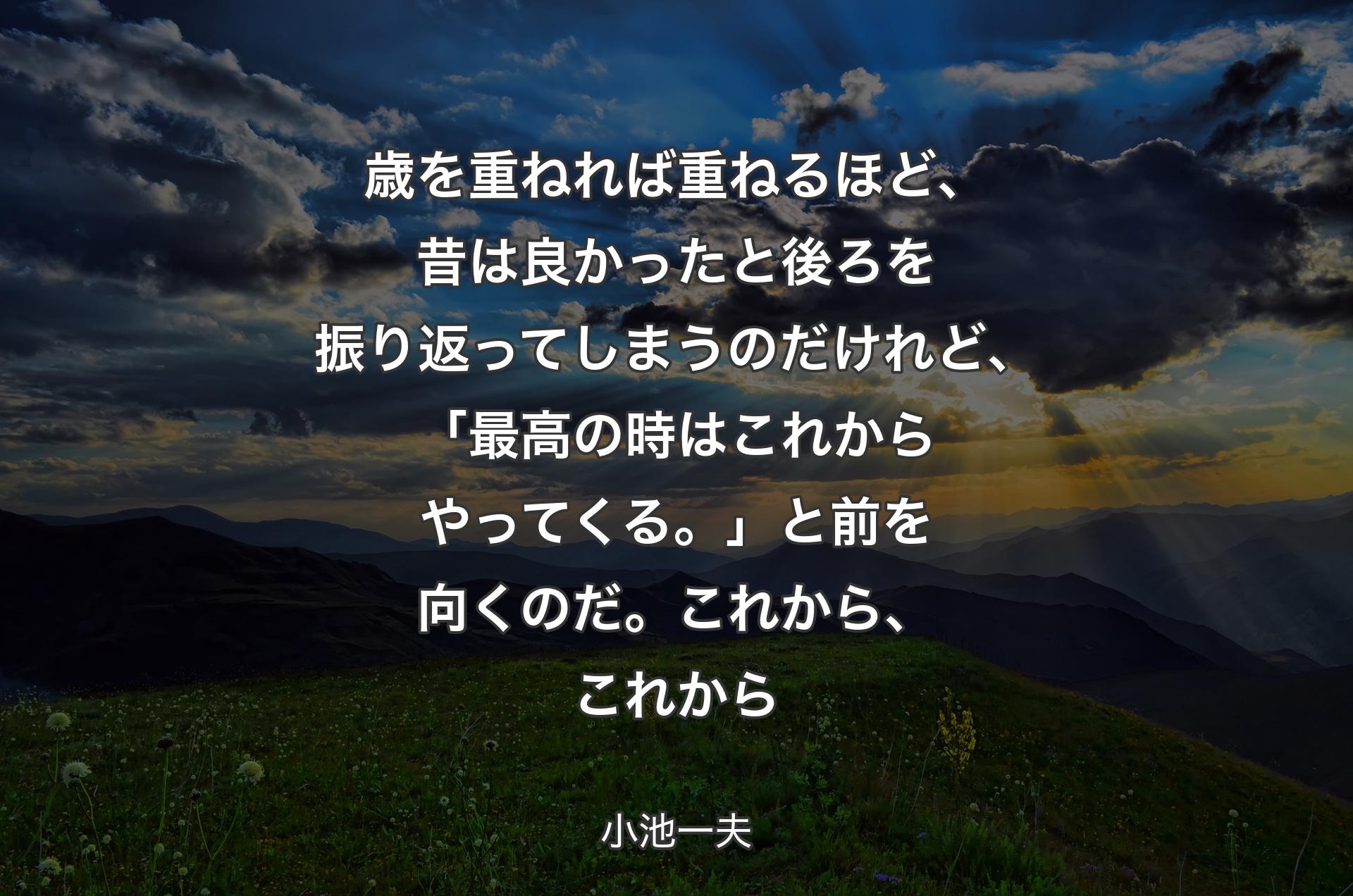 歳を重ねれば重ねるほど、昔は良かったと後ろを振り返ってしまうのだけれど、「最高の時はこれからやってくる。」と前を向くのだ。これから、これから - 小池一夫