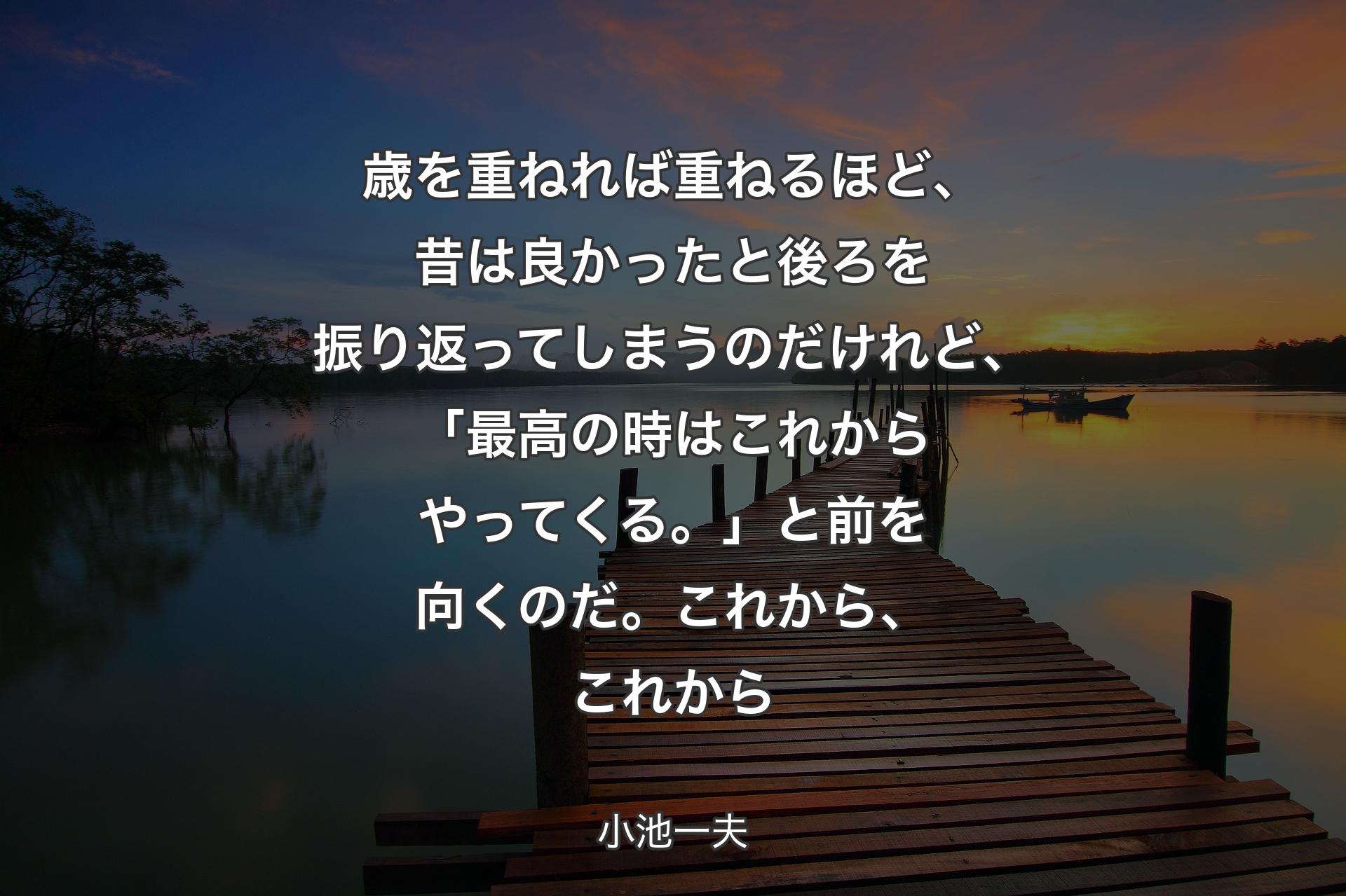 【背景3】歳を重ねれば重ねるほど、昔は良かったと後ろを振り返ってしまうのだけれど、「最高の時はこれからやってくる。」と前を向くのだ。これから、これから - 小池一夫