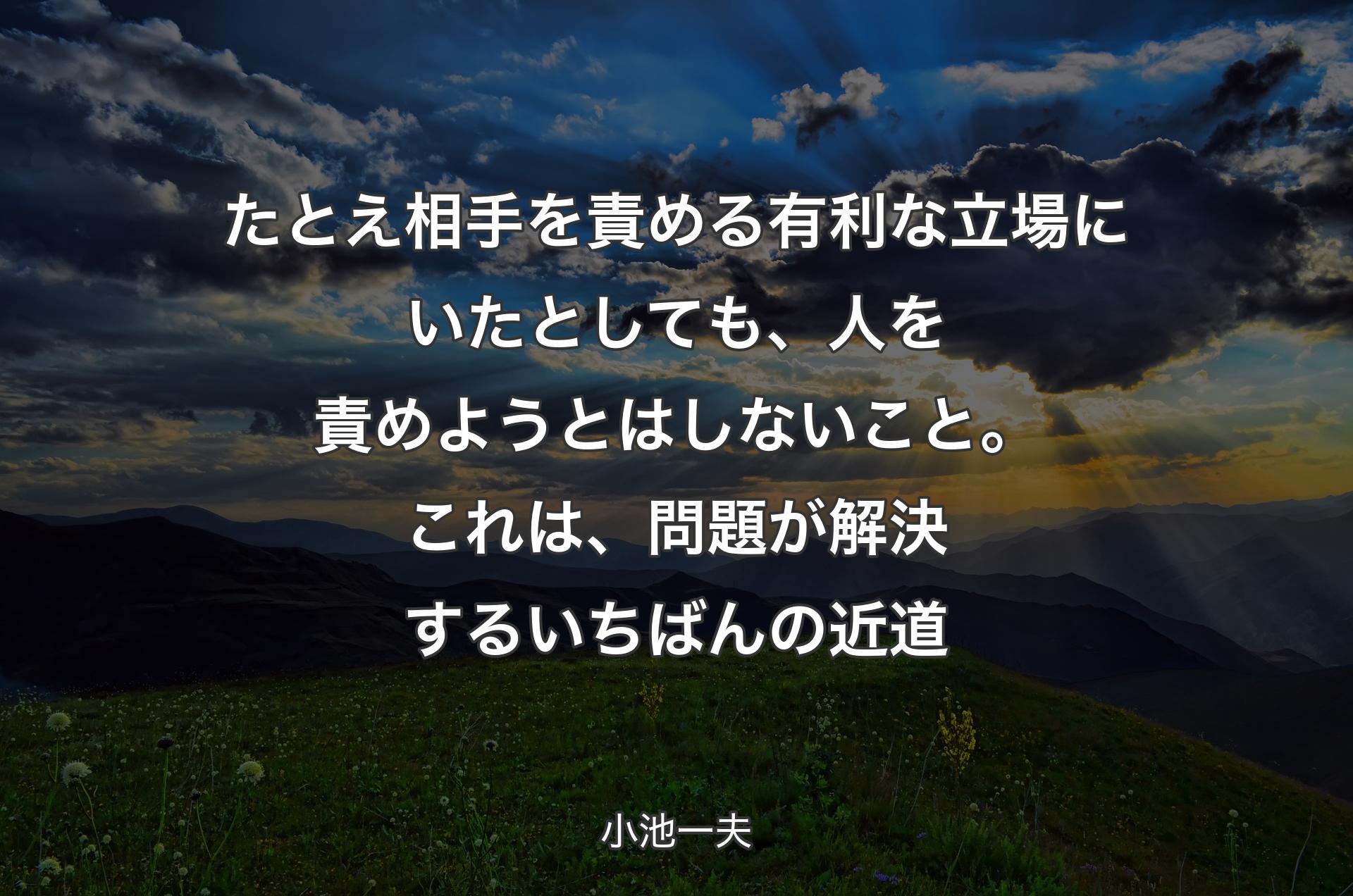 たとえ相手を責める有利な立場にいたとしても、人を責めようとはしないこと。これは、問題が解決するいちばんの近道 - 小池一夫