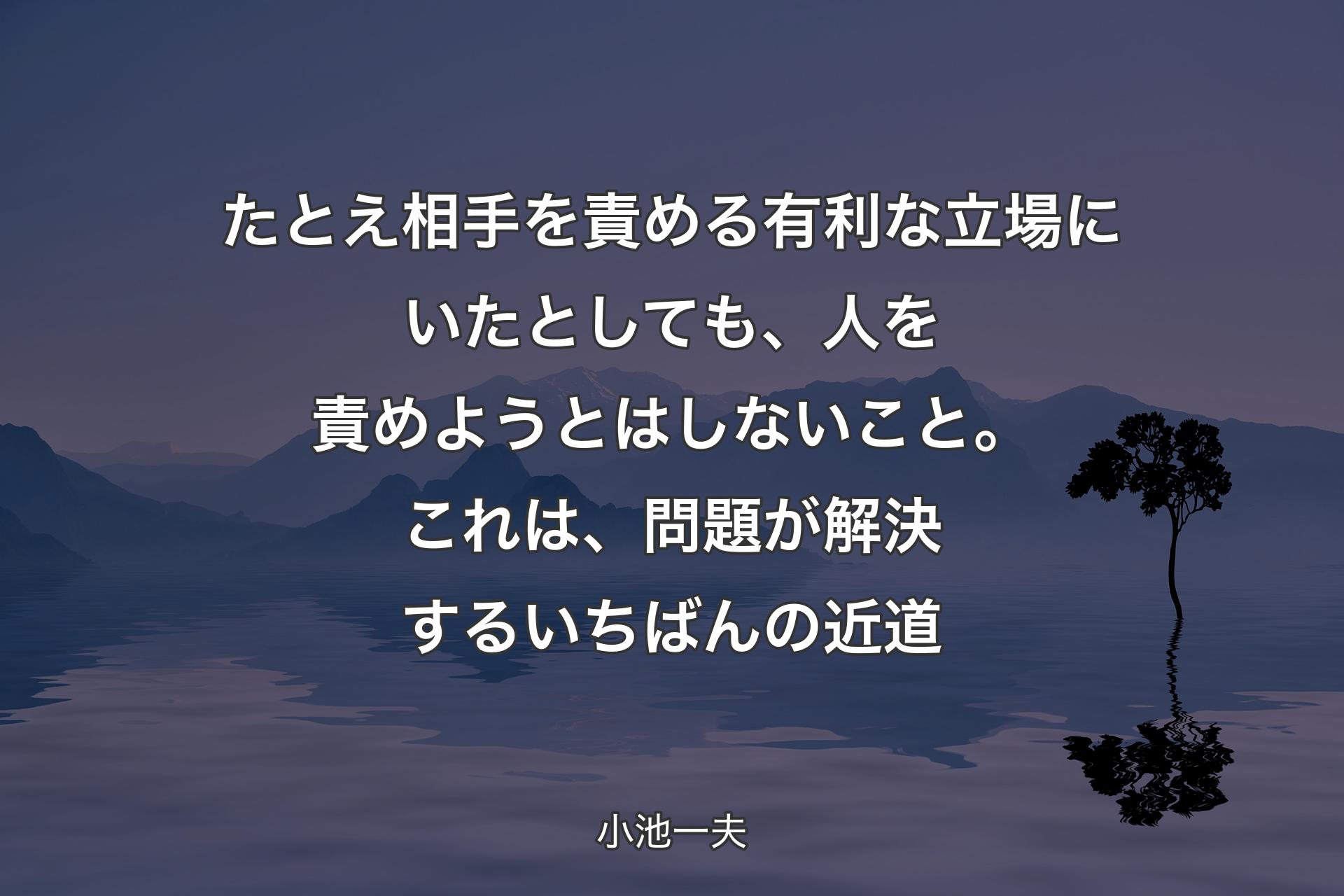 【背景4】たとえ相手を責める有利な立場にいたとしても、人を責めようとはしないこと。これは、問題が解決するいちばんの近道 - 小池一夫