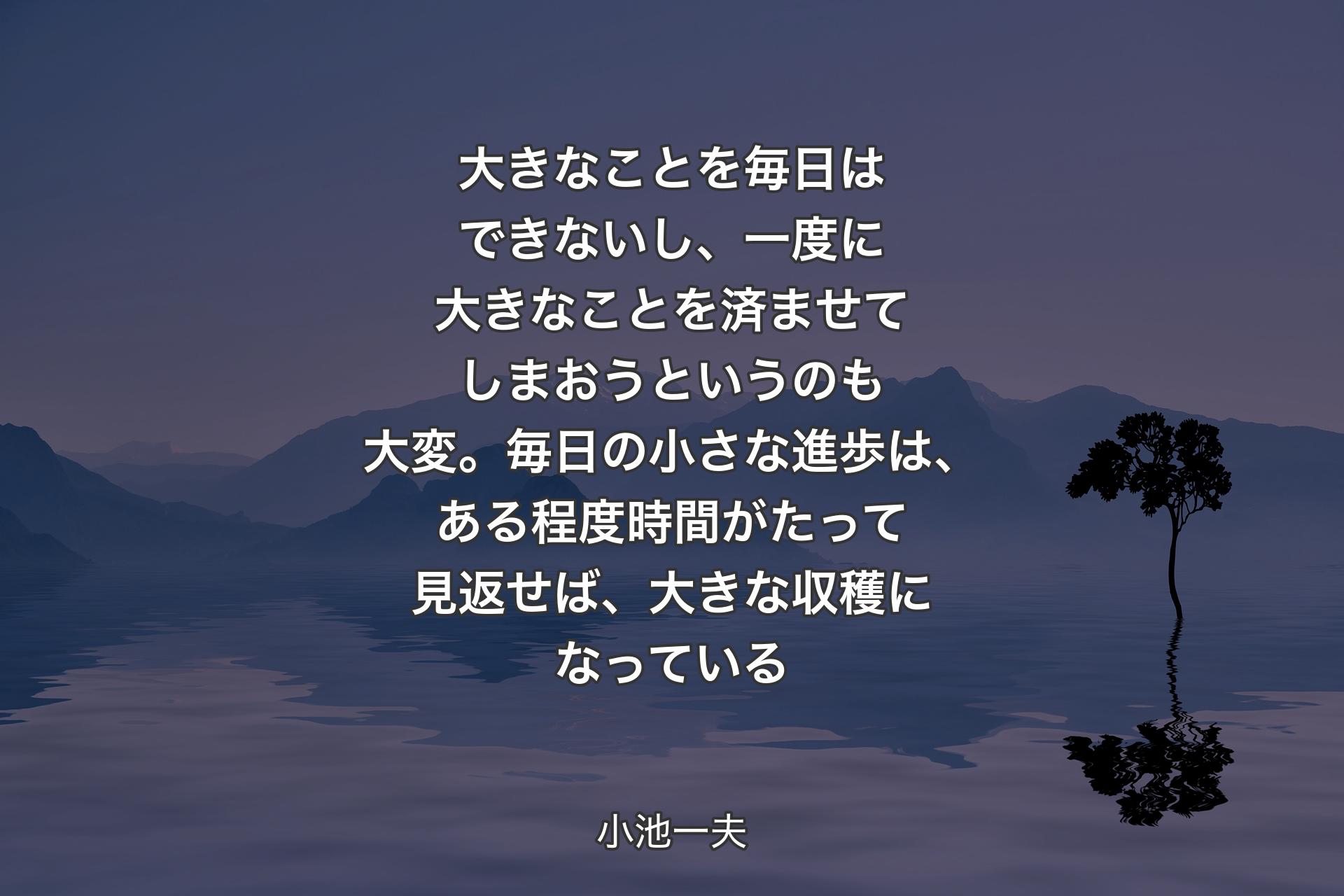 【背景4】大きなことを毎日はできないし、一度に大きなことを済ませてしまおうというのも大変。毎日の小さな進歩は、ある程度時間がたって見返せば、大きな収穫になっている - 小池一夫