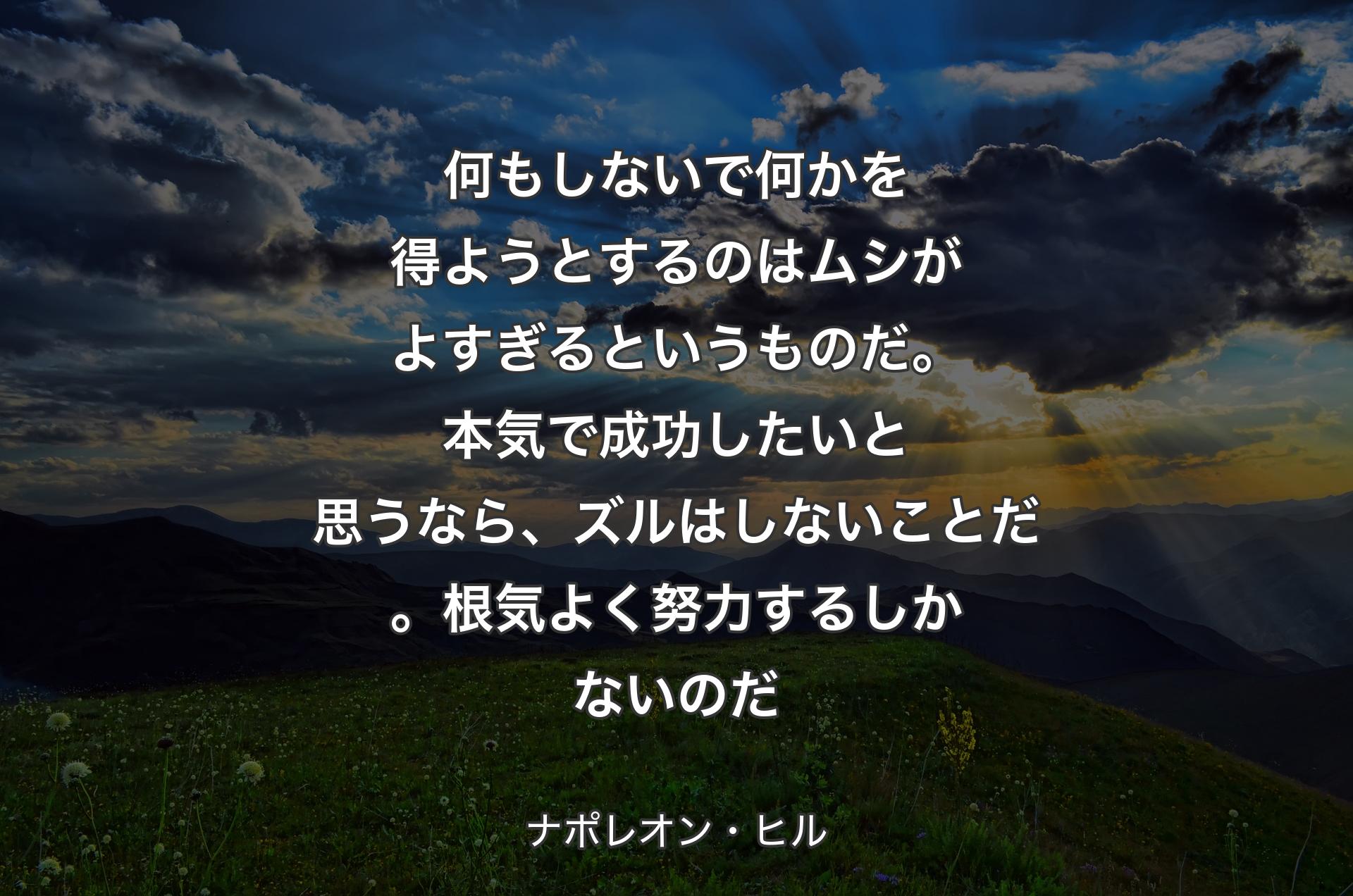 何もしないで何かを得ようとするのはムシがよすぎるというものだ。本気で成功したいと思うなら、ズルはしないことだ。根気よく努力するしかないのだ - ナポレオン・ヒル