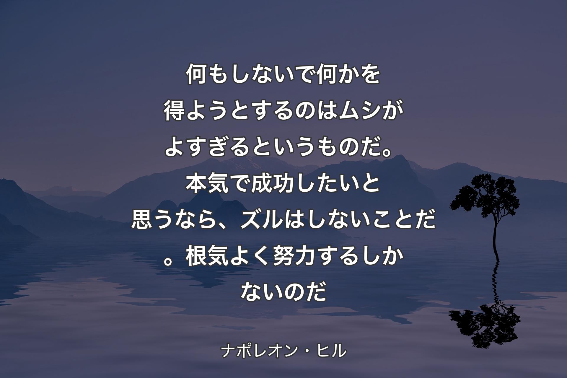 何もしないで何かを得ようとするのはムシがよすぎるというものだ。本気で成功したいと思うなら、ズルはしないことだ。根気よく努力するしかないのだ - ナポレオン・ヒル