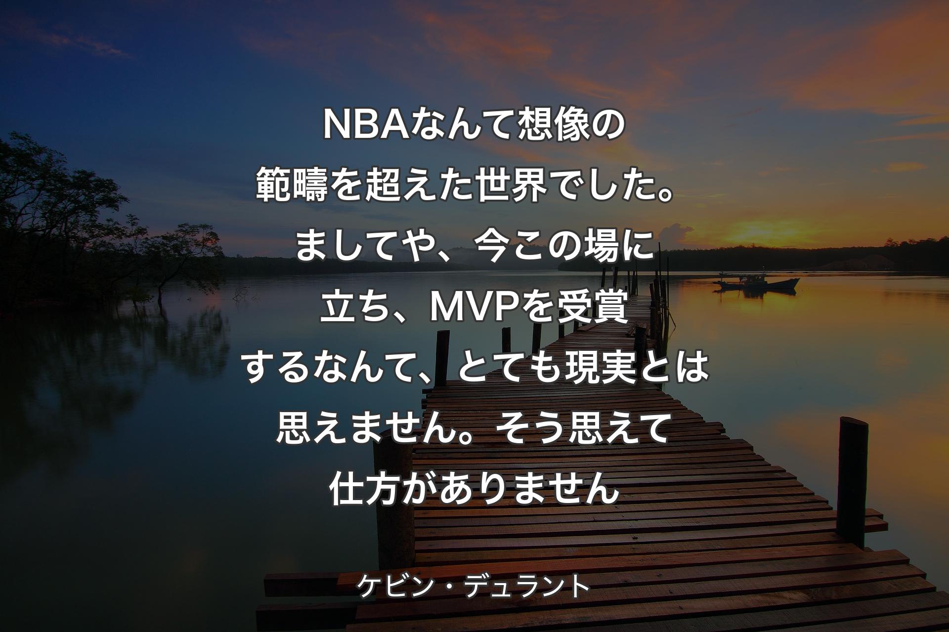 【背景3】NBAなんて想像の範疇を超えた世界でした。ましてや、今この場に立ち、MVPを受賞するなんて、とても現実とは思えません。そう思えて仕方がありません - ケビン・デュラント