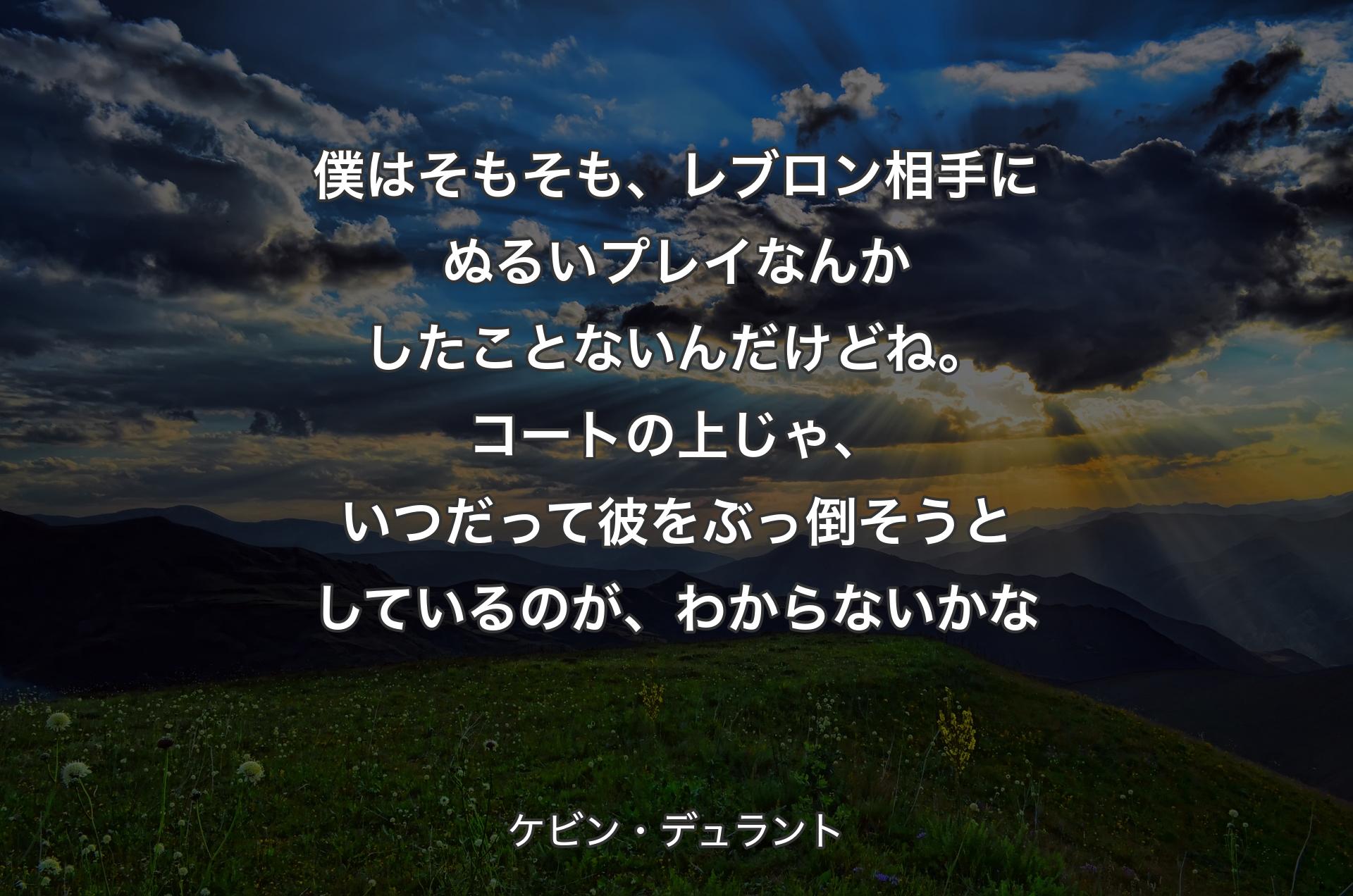 僕はそもそも、レブロン相手にぬるいプレイなんかしたことないんだけどね。コートの上じゃ、いつだって彼をぶっ倒そうとしているのが、わからないかな - ケビン・デュラント