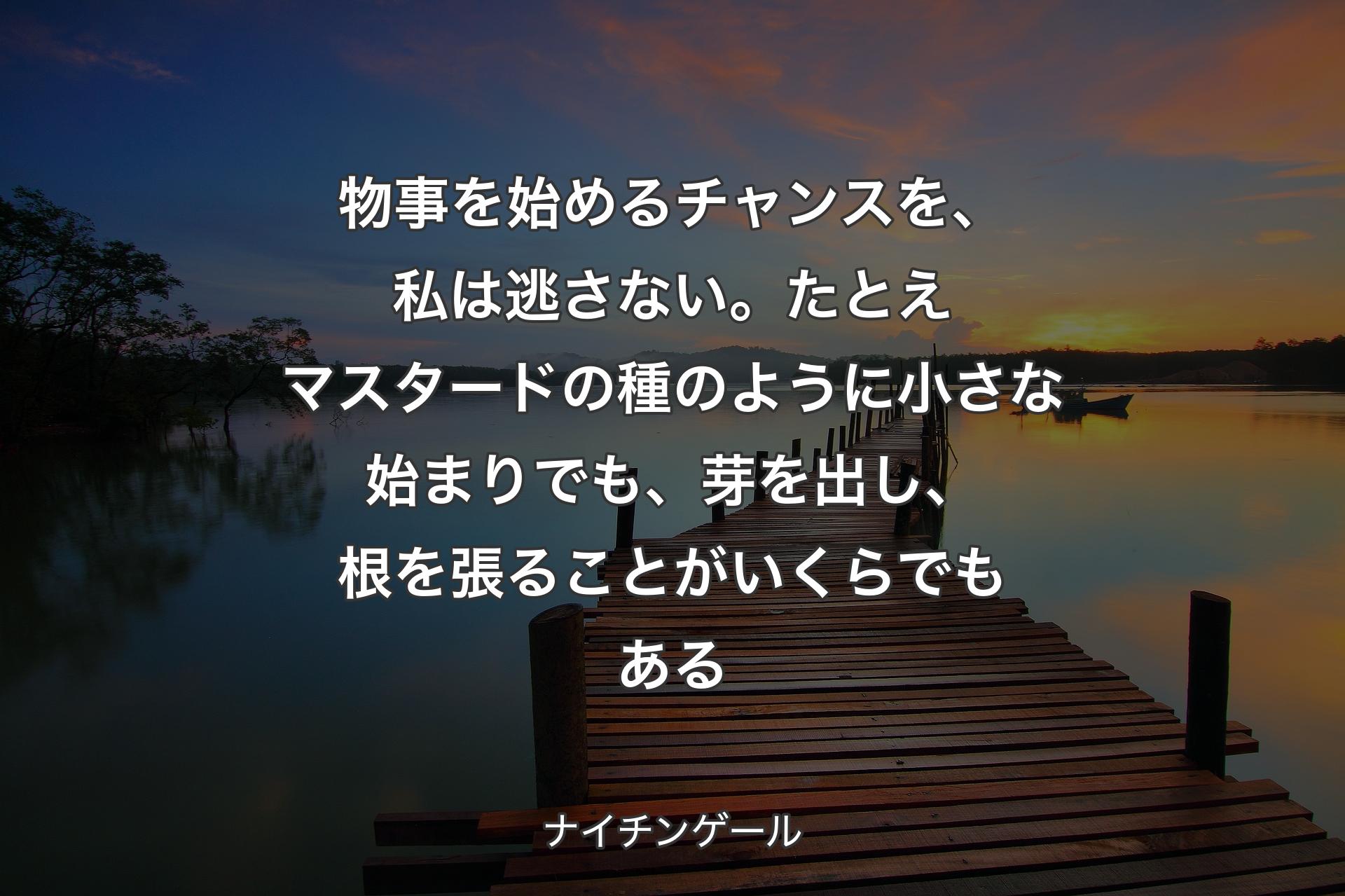 物事を始めるチャンスを、私は逃さない。たとえマスタードの種のように小さな始まりでも、芽を出し、根を張ることがいくらでもある - ナイチンゲール