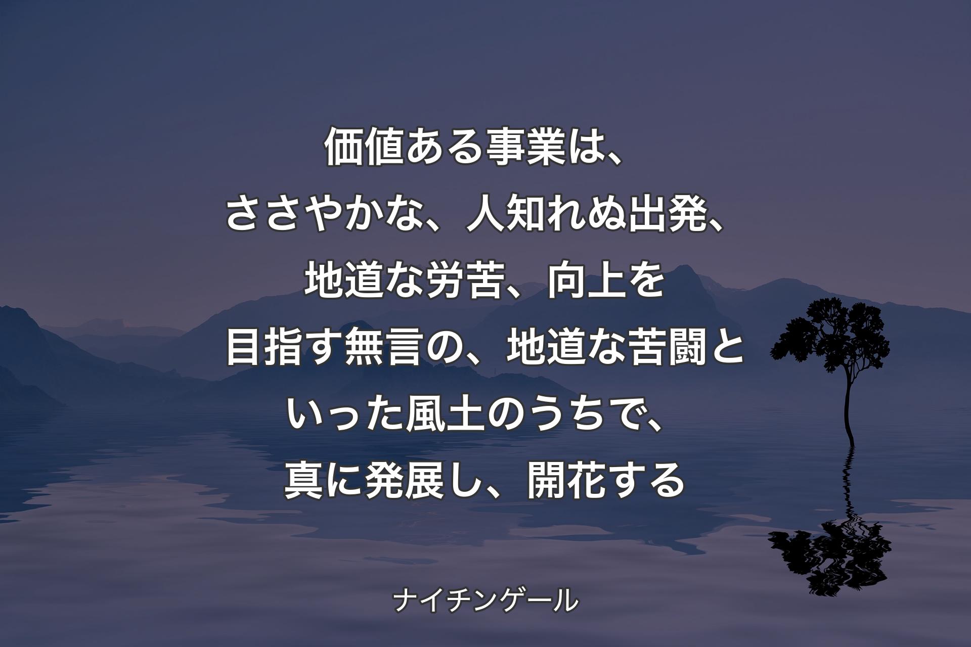 【背景4】価値ある事業は、ささやかな、人知れぬ出発、地道な労苦、向上を目指す無言の、地道な苦闘といった風土のうちで、真に発展し、開花する - ナイチンゲール