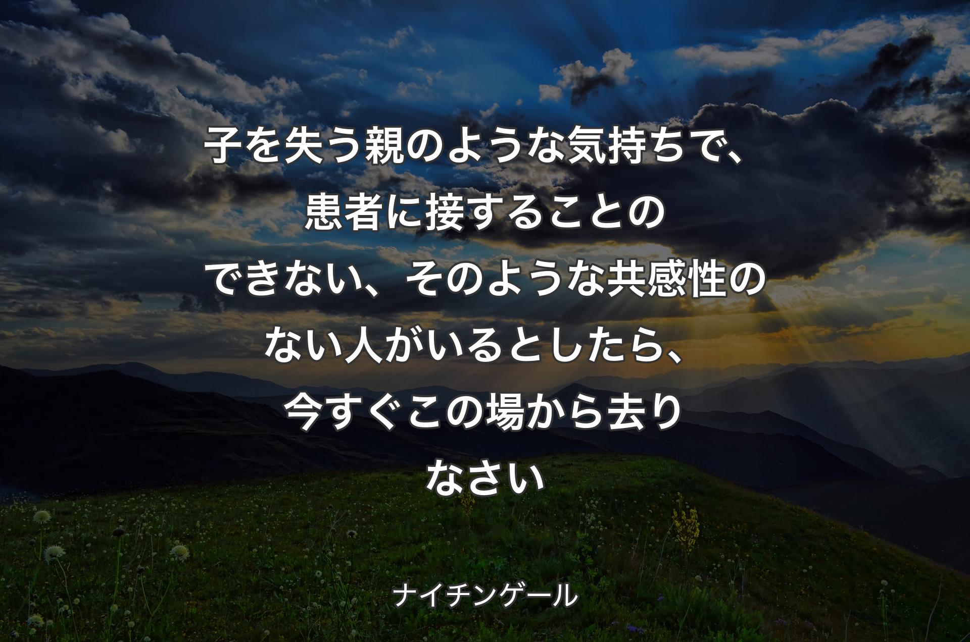 子を失う親のような気持ちで、患者に接することのできない、そのような共感性のない人がいるとしたら、今すぐこの場から去りなさい - ナイチンゲール