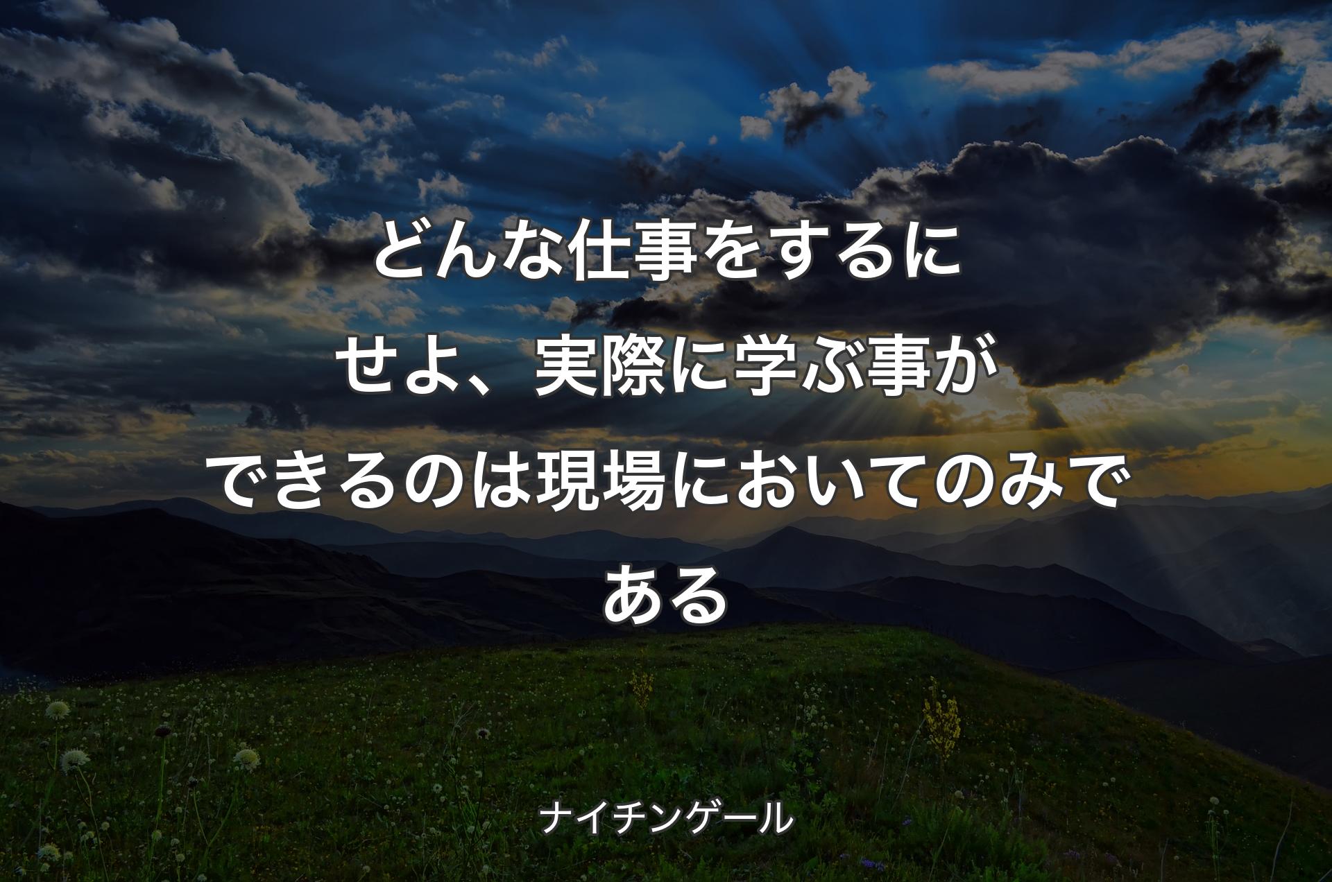 どんな仕事をするにせよ、実際に学ぶ事ができるのは現場においてのみである - ナイチンゲール