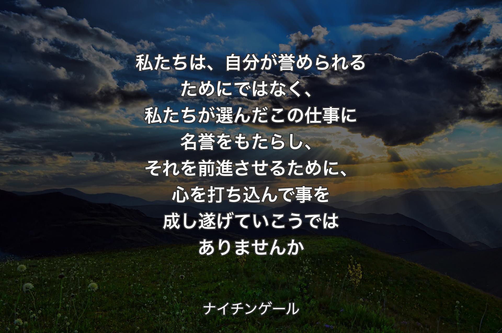 私たちは、自分が誉められるためにではなく、私たちが選んだこの仕事に名誉をもたらし、それを前進させるために、心を打ち込んで事を成し遂げていこうではありませんか - ナイチンゲール