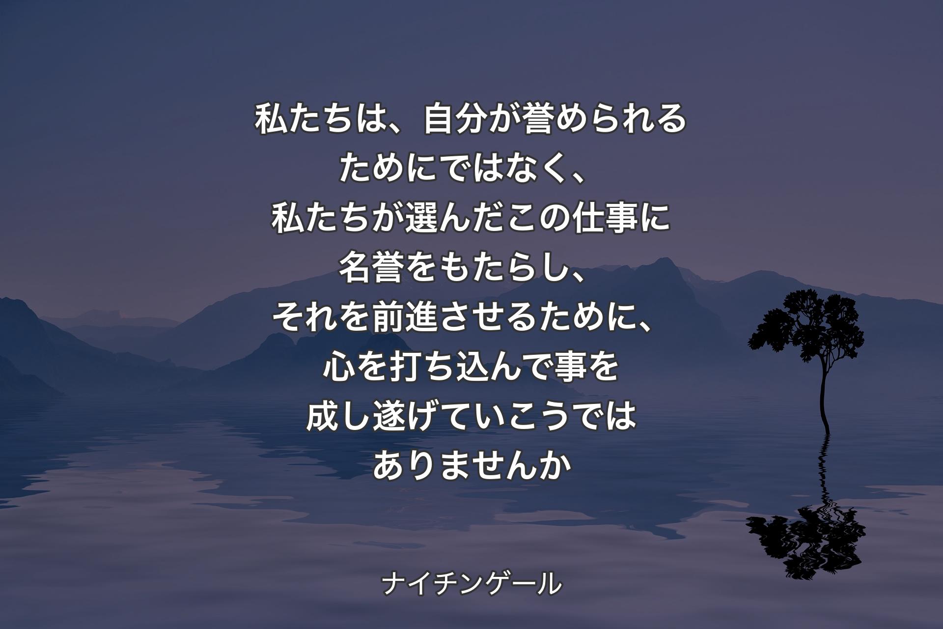 私たちは、自分が誉められるためにではなく、私たちが選んだこの仕事に名誉をもたらし、それを前進させるために、心を打ち込んで事を成し遂げていこうではありませんか - ナイチンゲール